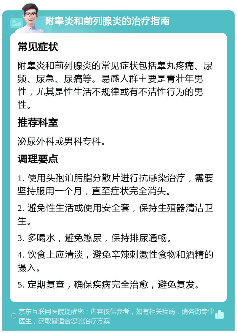 附睾炎和前列腺炎的治疗指南 常见症状 附睾炎和前列腺炎的常见症状包括睾丸疼痛、尿频、尿急、尿痛等。易感人群主要是青壮年男性，尤其是性生活不规律或有不洁性行为的男性。 推荐科室 泌尿外科或男科专科。 调理要点 1. 使用头孢泊肟脂分散片进行抗感染治疗，需要坚持服用一个月，直至症状完全消失。 2. 避免性生活或使用安全套，保持生殖器清洁卫生。 3. 多喝水，避免憋尿，保持排尿通畅。 4. 饮食上应清淡，避免辛辣刺激性食物和酒精的摄入。 5. 定期复查，确保疾病完全治愈，避免复发。