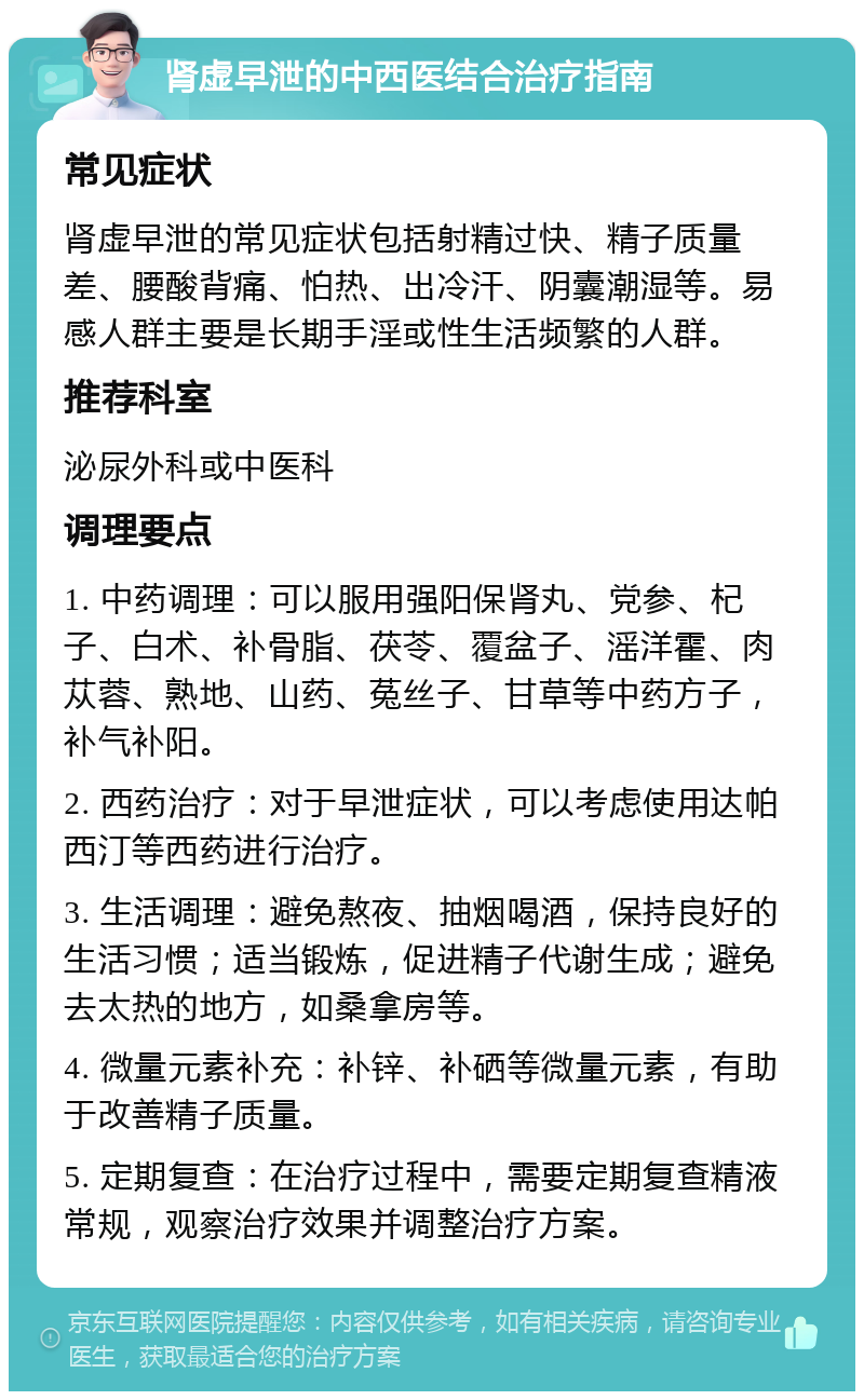 肾虚早泄的中西医结合治疗指南 常见症状 肾虚早泄的常见症状包括射精过快、精子质量差、腰酸背痛、怕热、出冷汗、阴囊潮湿等。易感人群主要是长期手淫或性生活频繁的人群。 推荐科室 泌尿外科或中医科 调理要点 1. 中药调理：可以服用强阳保肾丸、党参、杞子、白术、补骨脂、茯苓、覆盆子、滛洋霍、肉苁蓉、熟地、山药、菟丝子、甘草等中药方子，补气补阳。 2. 西药治疗：对于早泄症状，可以考虑使用达帕西汀等西药进行治疗。 3. 生活调理：避免熬夜、抽烟喝酒，保持良好的生活习惯；适当锻炼，促进精子代谢生成；避免去太热的地方，如桑拿房等。 4. 微量元素补充：补锌、补硒等微量元素，有助于改善精子质量。 5. 定期复查：在治疗过程中，需要定期复查精液常规，观察治疗效果并调整治疗方案。