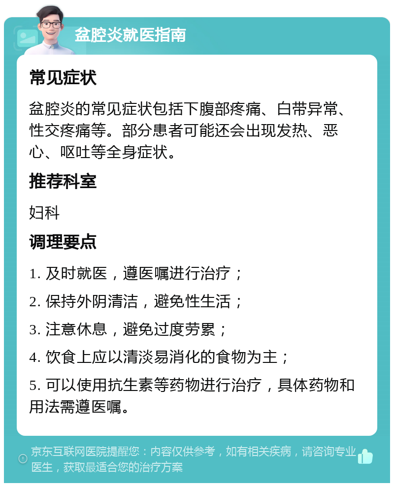 盆腔炎就医指南 常见症状 盆腔炎的常见症状包括下腹部疼痛、白带异常、性交疼痛等。部分患者可能还会出现发热、恶心、呕吐等全身症状。 推荐科室 妇科 调理要点 1. 及时就医，遵医嘱进行治疗； 2. 保持外阴清洁，避免性生活； 3. 注意休息，避免过度劳累； 4. 饮食上应以清淡易消化的食物为主； 5. 可以使用抗生素等药物进行治疗，具体药物和用法需遵医嘱。