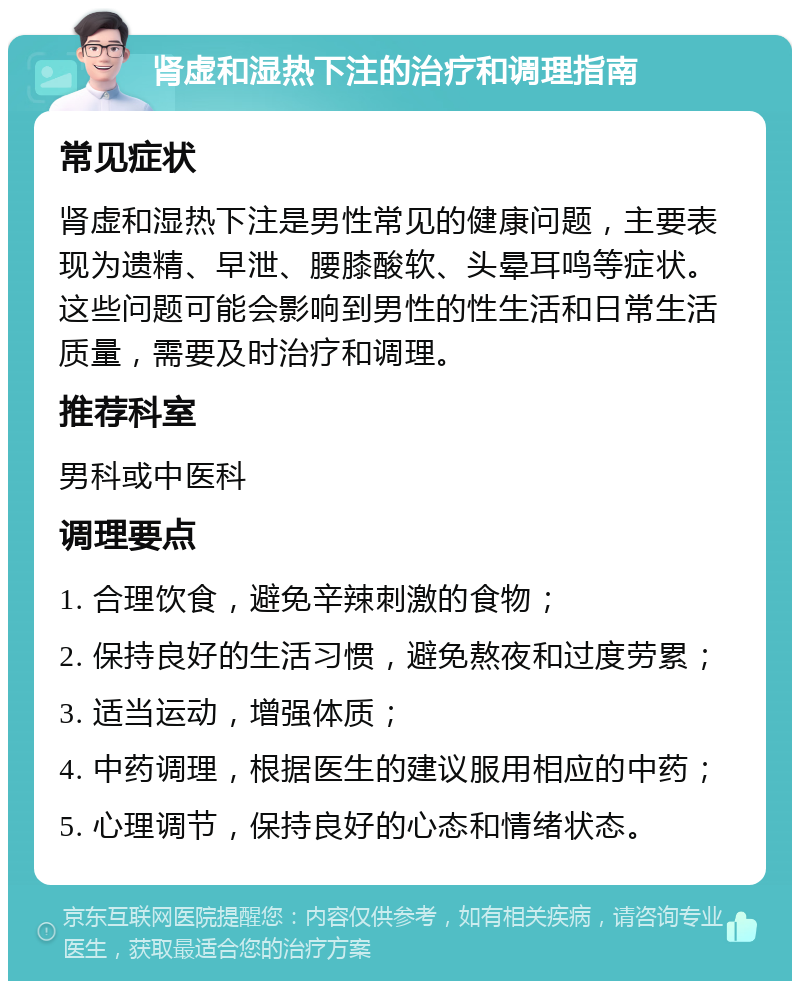 肾虚和湿热下注的治疗和调理指南 常见症状 肾虚和湿热下注是男性常见的健康问题，主要表现为遗精、早泄、腰膝酸软、头晕耳鸣等症状。这些问题可能会影响到男性的性生活和日常生活质量，需要及时治疗和调理。 推荐科室 男科或中医科 调理要点 1. 合理饮食，避免辛辣刺激的食物； 2. 保持良好的生活习惯，避免熬夜和过度劳累； 3. 适当运动，增强体质； 4. 中药调理，根据医生的建议服用相应的中药； 5. 心理调节，保持良好的心态和情绪状态。