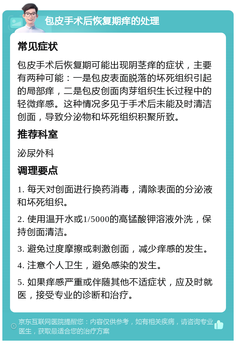 包皮手术后恢复期痒的处理 常见症状 包皮手术后恢复期可能出现阴茎痒的症状，主要有两种可能：一是包皮表面脱落的坏死组织引起的局部痒，二是包皮创面肉芽组织生长过程中的轻微痒感。这种情况多见于手术后未能及时清洁创面，导致分泌物和坏死组织积聚所致。 推荐科室 泌尿外科 调理要点 1. 每天对创面进行换药消毒，清除表面的分泌液和坏死组织。 2. 使用温开水或1/5000的高锰酸钾溶液外洗，保持创面清洁。 3. 避免过度摩擦或刺激创面，减少痒感的发生。 4. 注意个人卫生，避免感染的发生。 5. 如果痒感严重或伴随其他不适症状，应及时就医，接受专业的诊断和治疗。