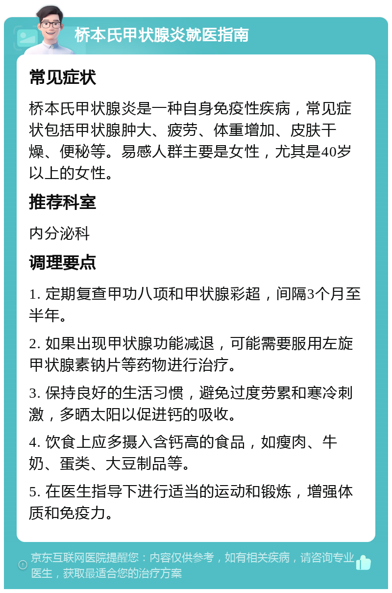 桥本氏甲状腺炎就医指南 常见症状 桥本氏甲状腺炎是一种自身免疫性疾病，常见症状包括甲状腺肿大、疲劳、体重增加、皮肤干燥、便秘等。易感人群主要是女性，尤其是40岁以上的女性。 推荐科室 内分泌科 调理要点 1. 定期复查甲功八项和甲状腺彩超，间隔3个月至半年。 2. 如果出现甲状腺功能减退，可能需要服用左旋甲状腺素钠片等药物进行治疗。 3. 保持良好的生活习惯，避免过度劳累和寒冷刺激，多晒太阳以促进钙的吸收。 4. 饮食上应多摄入含钙高的食品，如瘦肉、牛奶、蛋类、大豆制品等。 5. 在医生指导下进行适当的运动和锻炼，增强体质和免疫力。