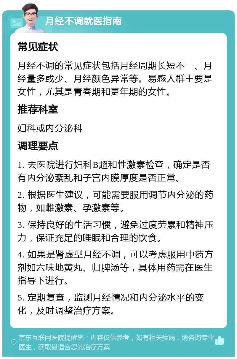 月经不调就医指南 常见症状 月经不调的常见症状包括月经周期长短不一、月经量多或少、月经颜色异常等。易感人群主要是女性，尤其是青春期和更年期的女性。 推荐科室 妇科或内分泌科 调理要点 1. 去医院进行妇科B超和性激素检查，确定是否有内分泌紊乱和子宫内膜厚度是否正常。 2. 根据医生建议，可能需要服用调节内分泌的药物，如雌激素、孕激素等。 3. 保持良好的生活习惯，避免过度劳累和精神压力，保证充足的睡眠和合理的饮食。 4. 如果是肾虚型月经不调，可以考虑服用中药方剂如六味地黄丸、归脾汤等，具体用药需在医生指导下进行。 5. 定期复查，监测月经情况和内分泌水平的变化，及时调整治疗方案。