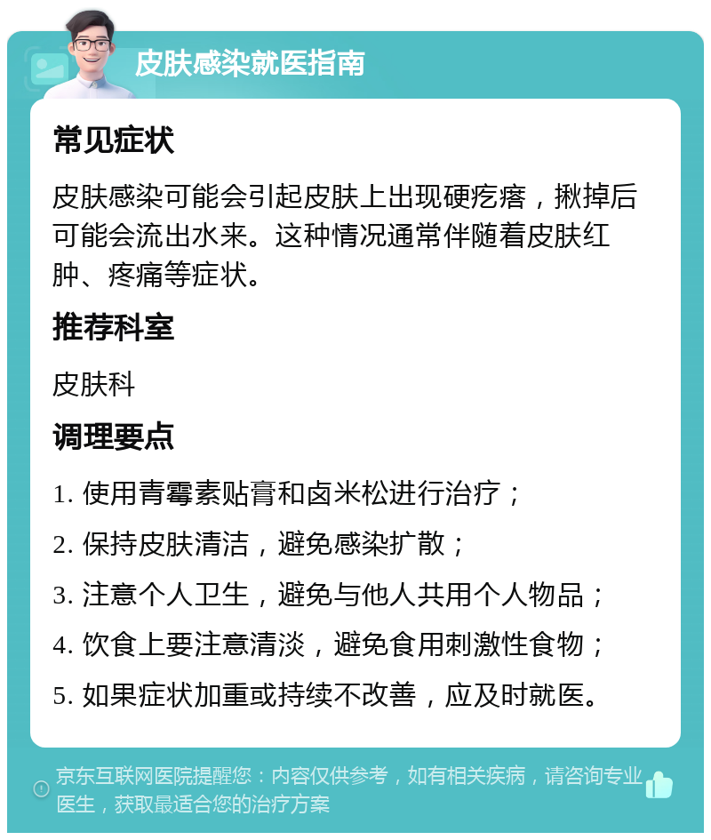 皮肤感染就医指南 常见症状 皮肤感染可能会引起皮肤上出现硬疙瘩，揪掉后可能会流出水来。这种情况通常伴随着皮肤红肿、疼痛等症状。 推荐科室 皮肤科 调理要点 1. 使用青霉素贴膏和卤米松进行治疗； 2. 保持皮肤清洁，避免感染扩散； 3. 注意个人卫生，避免与他人共用个人物品； 4. 饮食上要注意清淡，避免食用刺激性食物； 5. 如果症状加重或持续不改善，应及时就医。