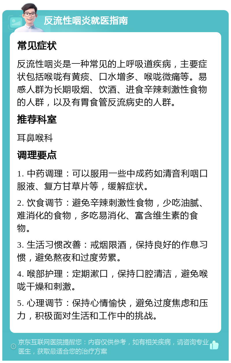 反流性咽炎就医指南 常见症状 反流性咽炎是一种常见的上呼吸道疾病，主要症状包括喉咙有黄痰、口水增多、喉咙微痛等。易感人群为长期吸烟、饮酒、进食辛辣刺激性食物的人群，以及有胃食管反流病史的人群。 推荐科室 耳鼻喉科 调理要点 1. 中药调理：可以服用一些中成药如清音利咽口服液、复方甘草片等，缓解症状。 2. 饮食调节：避免辛辣刺激性食物，少吃油腻、难消化的食物，多吃易消化、富含维生素的食物。 3. 生活习惯改善：戒烟限酒，保持良好的作息习惯，避免熬夜和过度劳累。 4. 喉部护理：定期漱口，保持口腔清洁，避免喉咙干燥和刺激。 5. 心理调节：保持心情愉快，避免过度焦虑和压力，积极面对生活和工作中的挑战。