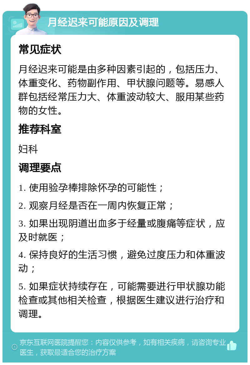 月经迟来可能原因及调理 常见症状 月经迟来可能是由多种因素引起的，包括压力、体重变化、药物副作用、甲状腺问题等。易感人群包括经常压力大、体重波动较大、服用某些药物的女性。 推荐科室 妇科 调理要点 1. 使用验孕棒排除怀孕的可能性； 2. 观察月经是否在一周内恢复正常； 3. 如果出现阴道出血多于经量或腹痛等症状，应及时就医； 4. 保持良好的生活习惯，避免过度压力和体重波动； 5. 如果症状持续存在，可能需要进行甲状腺功能检查或其他相关检查，根据医生建议进行治疗和调理。