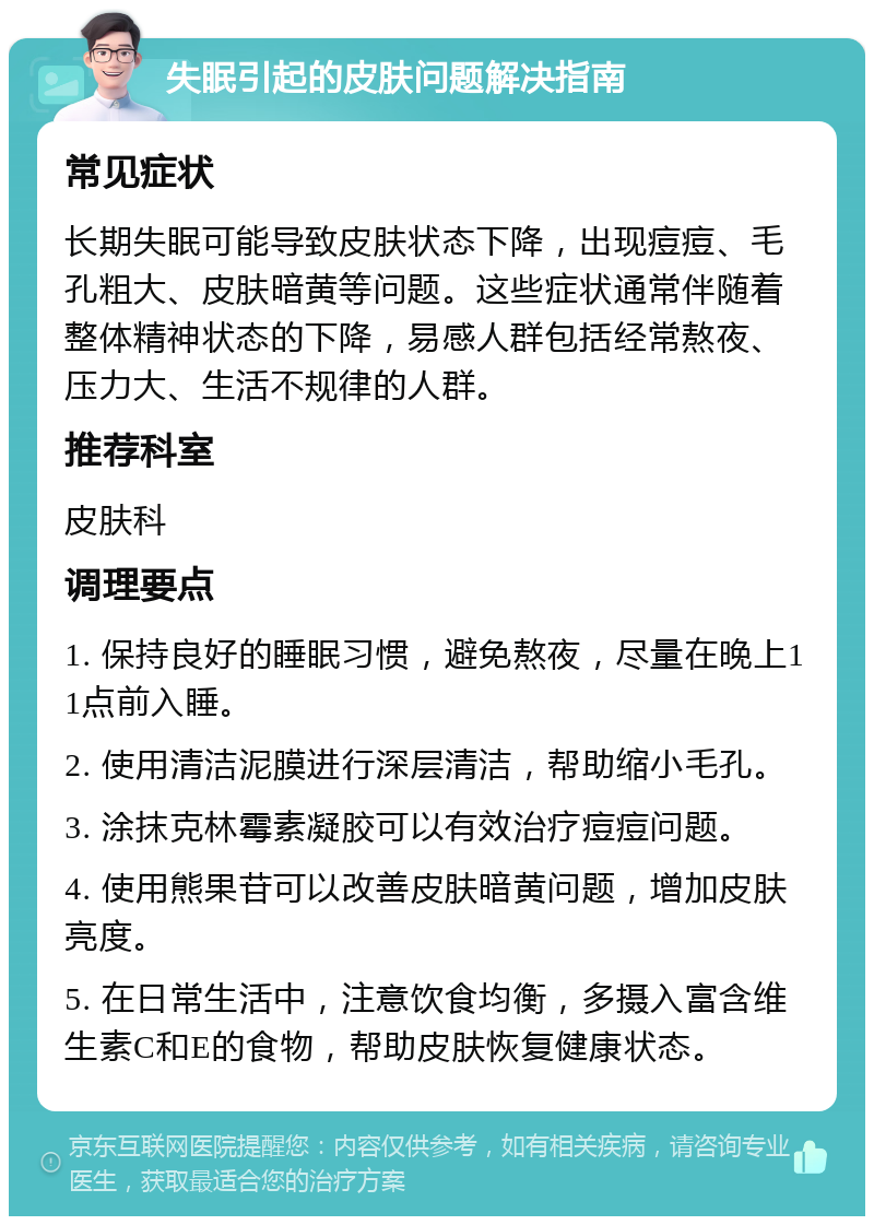 失眠引起的皮肤问题解决指南 常见症状 长期失眠可能导致皮肤状态下降，出现痘痘、毛孔粗大、皮肤暗黄等问题。这些症状通常伴随着整体精神状态的下降，易感人群包括经常熬夜、压力大、生活不规律的人群。 推荐科室 皮肤科 调理要点 1. 保持良好的睡眠习惯，避免熬夜，尽量在晚上11点前入睡。 2. 使用清洁泥膜进行深层清洁，帮助缩小毛孔。 3. 涂抹克林霉素凝胶可以有效治疗痘痘问题。 4. 使用熊果苷可以改善皮肤暗黄问题，增加皮肤亮度。 5. 在日常生活中，注意饮食均衡，多摄入富含维生素C和E的食物，帮助皮肤恢复健康状态。