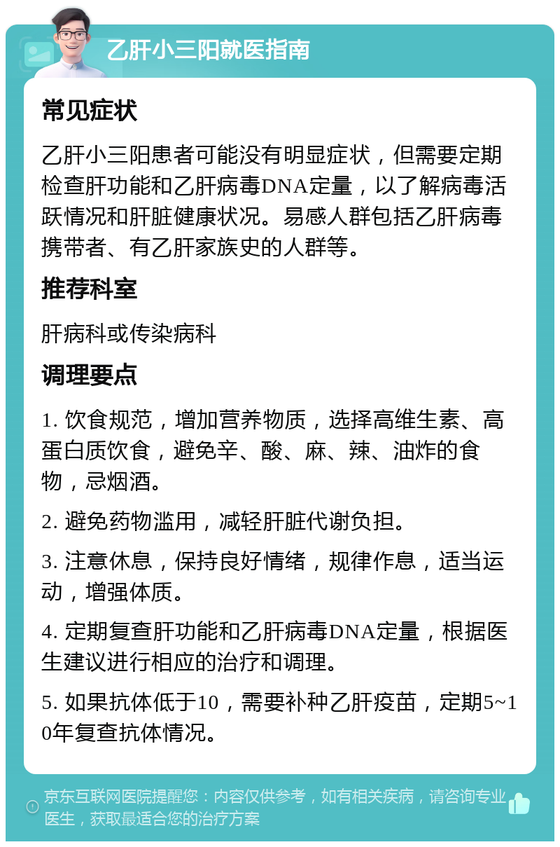 乙肝小三阳就医指南 常见症状 乙肝小三阳患者可能没有明显症状，但需要定期检查肝功能和乙肝病毒DNA定量，以了解病毒活跃情况和肝脏健康状况。易感人群包括乙肝病毒携带者、有乙肝家族史的人群等。 推荐科室 肝病科或传染病科 调理要点 1. 饮食规范，增加营养物质，选择高维生素、高蛋白质饮食，避免辛、酸、麻、辣、油炸的食物，忌烟酒。 2. 避免药物滥用，减轻肝脏代谢负担。 3. 注意休息，保持良好情绪，规律作息，适当运动，增强体质。 4. 定期复查肝功能和乙肝病毒DNA定量，根据医生建议进行相应的治疗和调理。 5. 如果抗体低于10，需要补种乙肝疫苗，定期5~10年复查抗体情况。