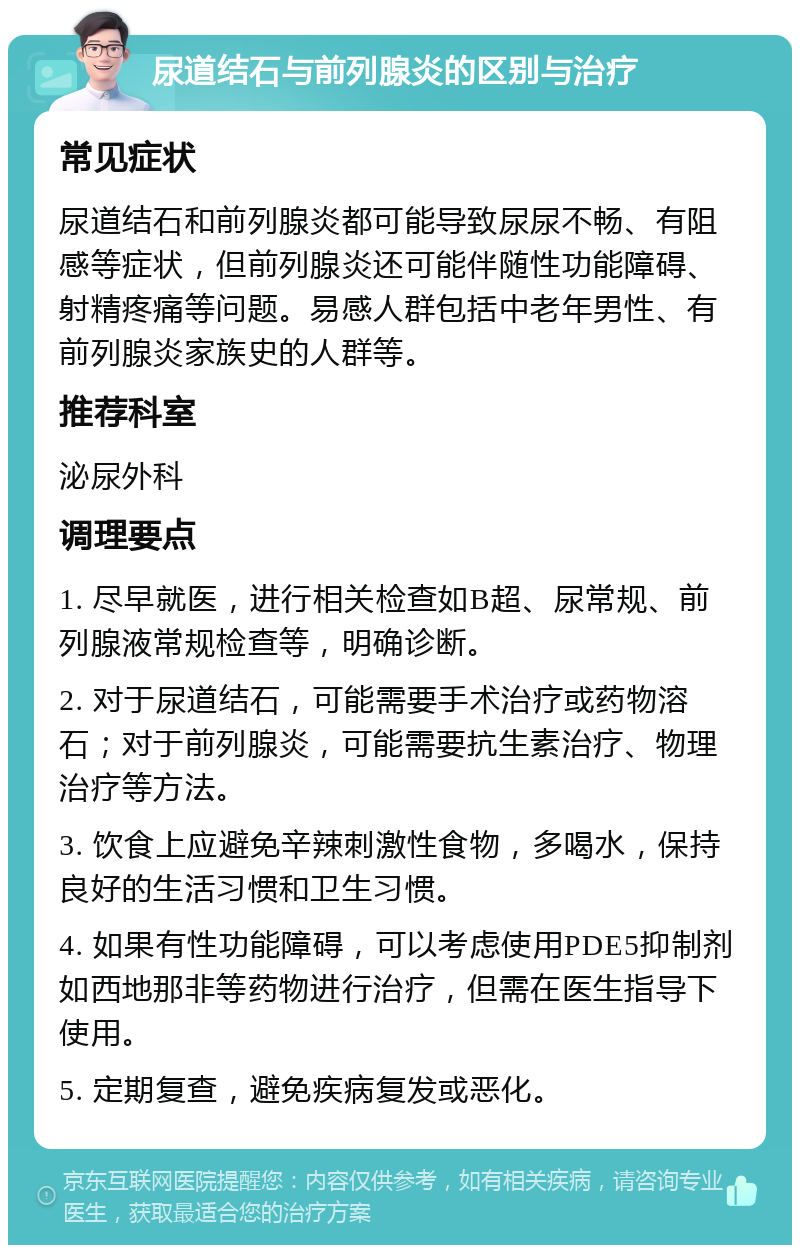 尿道结石与前列腺炎的区别与治疗 常见症状 尿道结石和前列腺炎都可能导致尿尿不畅、有阻感等症状，但前列腺炎还可能伴随性功能障碍、射精疼痛等问题。易感人群包括中老年男性、有前列腺炎家族史的人群等。 推荐科室 泌尿外科 调理要点 1. 尽早就医，进行相关检查如B超、尿常规、前列腺液常规检查等，明确诊断。 2. 对于尿道结石，可能需要手术治疗或药物溶石；对于前列腺炎，可能需要抗生素治疗、物理治疗等方法。 3. 饮食上应避免辛辣刺激性食物，多喝水，保持良好的生活习惯和卫生习惯。 4. 如果有性功能障碍，可以考虑使用PDE5抑制剂如西地那非等药物进行治疗，但需在医生指导下使用。 5. 定期复查，避免疾病复发或恶化。