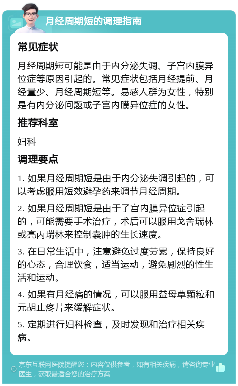 月经周期短的调理指南 常见症状 月经周期短可能是由于内分泌失调、子宫内膜异位症等原因引起的。常见症状包括月经提前、月经量少、月经周期短等。易感人群为女性，特别是有内分泌问题或子宫内膜异位症的女性。 推荐科室 妇科 调理要点 1. 如果月经周期短是由于内分泌失调引起的，可以考虑服用短效避孕药来调节月经周期。 2. 如果月经周期短是由于子宫内膜异位症引起的，可能需要手术治疗，术后可以服用戈舍瑞林或亮丙瑞林来控制囊肿的生长速度。 3. 在日常生活中，注意避免过度劳累，保持良好的心态，合理饮食，适当运动，避免剧烈的性生活和运动。 4. 如果有月经痛的情况，可以服用益母草颗粒和元胡止疼片来缓解症状。 5. 定期进行妇科检查，及时发现和治疗相关疾病。