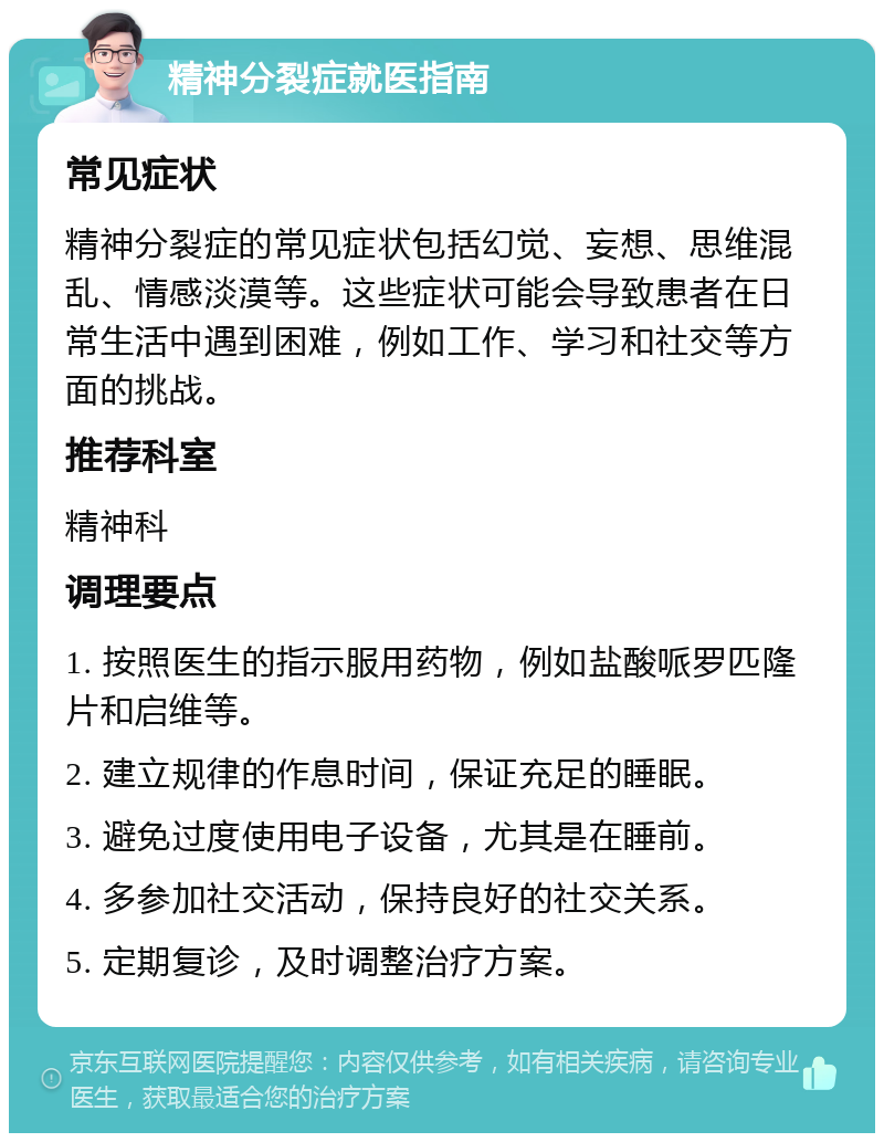 精神分裂症就医指南 常见症状 精神分裂症的常见症状包括幻觉、妄想、思维混乱、情感淡漠等。这些症状可能会导致患者在日常生活中遇到困难，例如工作、学习和社交等方面的挑战。 推荐科室 精神科 调理要点 1. 按照医生的指示服用药物，例如盐酸哌罗匹隆片和启维等。 2. 建立规律的作息时间，保证充足的睡眠。 3. 避免过度使用电子设备，尤其是在睡前。 4. 多参加社交活动，保持良好的社交关系。 5. 定期复诊，及时调整治疗方案。