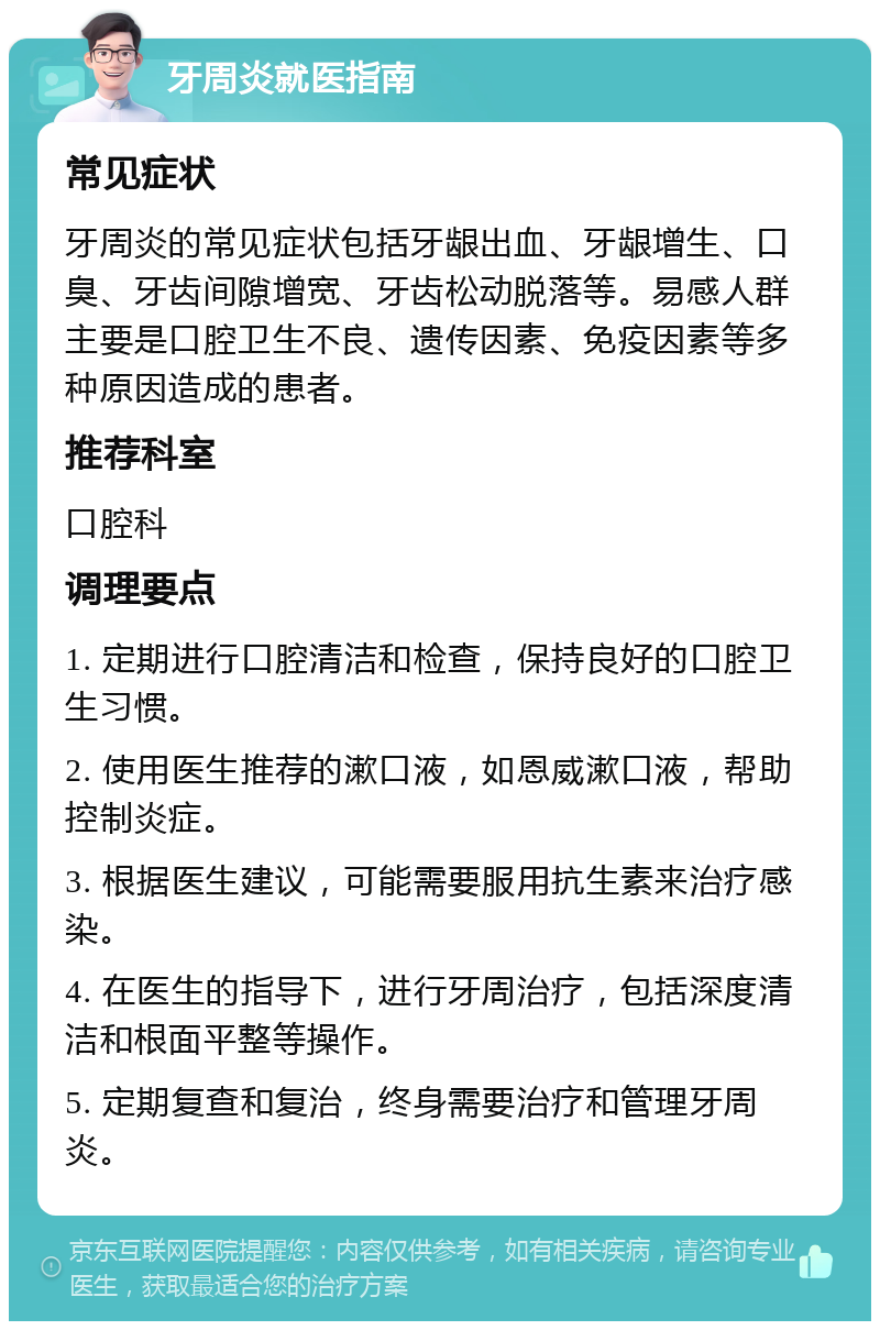 牙周炎就医指南 常见症状 牙周炎的常见症状包括牙龈出血、牙龈增生、口臭、牙齿间隙增宽、牙齿松动脱落等。易感人群主要是口腔卫生不良、遗传因素、免疫因素等多种原因造成的患者。 推荐科室 口腔科 调理要点 1. 定期进行口腔清洁和检查，保持良好的口腔卫生习惯。 2. 使用医生推荐的漱口液，如恩威漱口液，帮助控制炎症。 3. 根据医生建议，可能需要服用抗生素来治疗感染。 4. 在医生的指导下，进行牙周治疗，包括深度清洁和根面平整等操作。 5. 定期复查和复治，终身需要治疗和管理牙周炎。