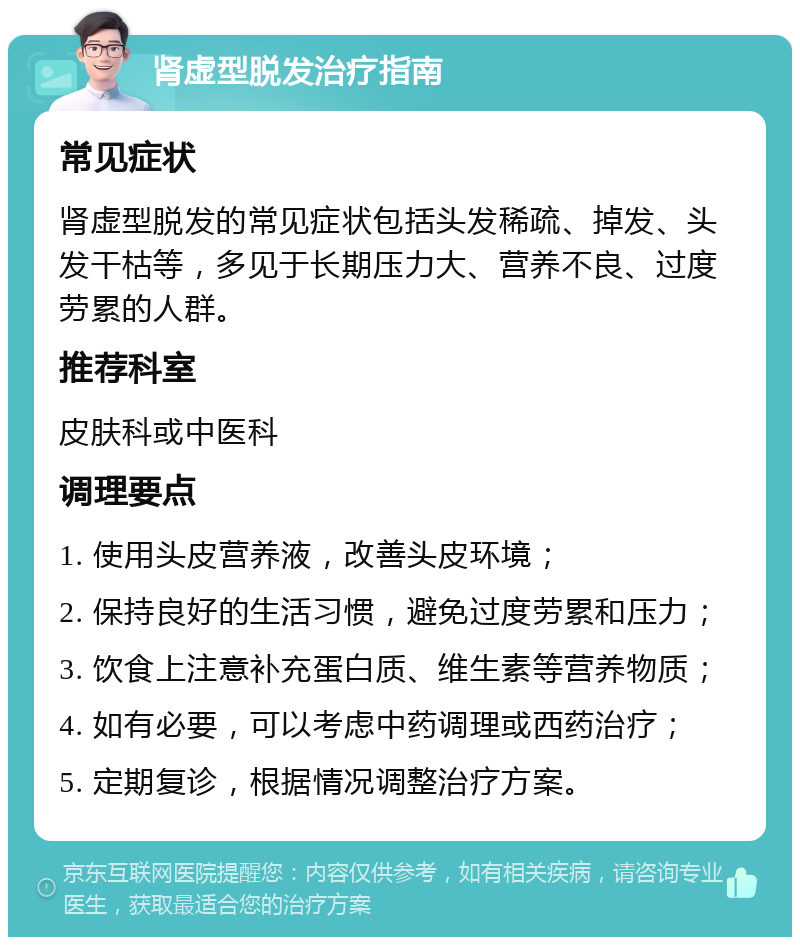 肾虚型脱发治疗指南 常见症状 肾虚型脱发的常见症状包括头发稀疏、掉发、头发干枯等，多见于长期压力大、营养不良、过度劳累的人群。 推荐科室 皮肤科或中医科 调理要点 1. 使用头皮营养液，改善头皮环境； 2. 保持良好的生活习惯，避免过度劳累和压力； 3. 饮食上注意补充蛋白质、维生素等营养物质； 4. 如有必要，可以考虑中药调理或西药治疗； 5. 定期复诊，根据情况调整治疗方案。