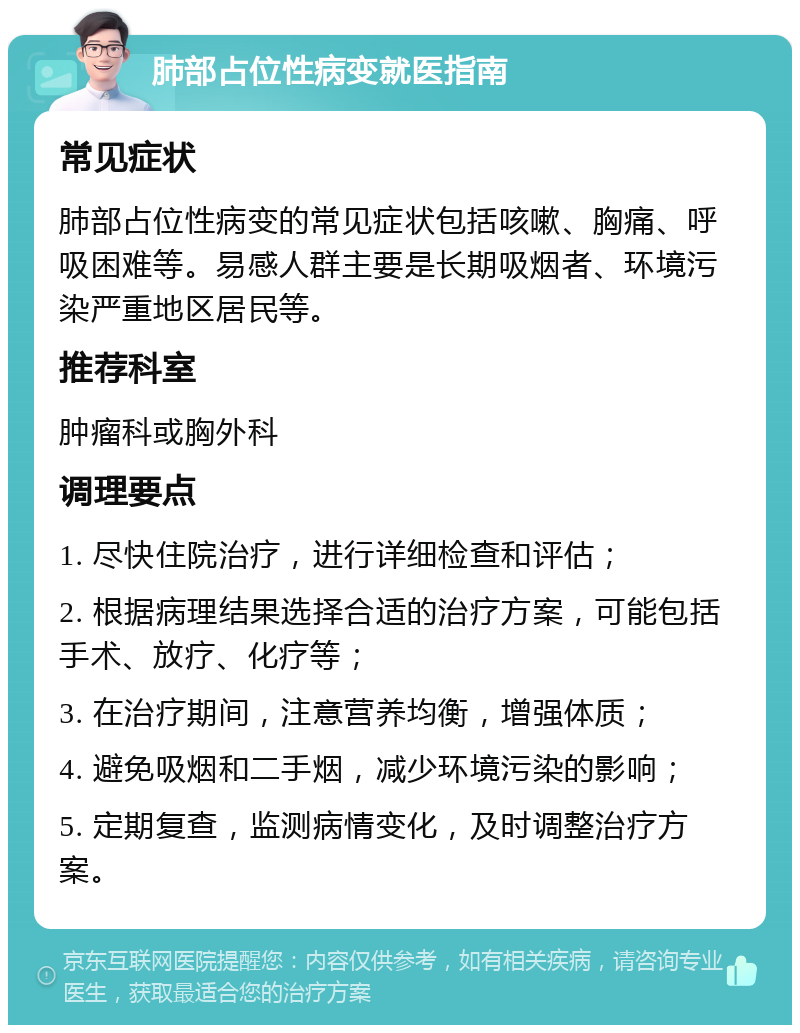 肺部占位性病变就医指南 常见症状 肺部占位性病变的常见症状包括咳嗽、胸痛、呼吸困难等。易感人群主要是长期吸烟者、环境污染严重地区居民等。 推荐科室 肿瘤科或胸外科 调理要点 1. 尽快住院治疗，进行详细检查和评估； 2. 根据病理结果选择合适的治疗方案，可能包括手术、放疗、化疗等； 3. 在治疗期间，注意营养均衡，增强体质； 4. 避免吸烟和二手烟，减少环境污染的影响； 5. 定期复查，监测病情变化，及时调整治疗方案。