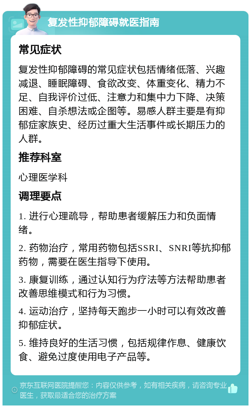 复发性抑郁障碍就医指南 常见症状 复发性抑郁障碍的常见症状包括情绪低落、兴趣减退、睡眠障碍、食欲改变、体重变化、精力不足、自我评价过低、注意力和集中力下降、决策困难、自杀想法或企图等。易感人群主要是有抑郁症家族史、经历过重大生活事件或长期压力的人群。 推荐科室 心理医学科 调理要点 1. 进行心理疏导，帮助患者缓解压力和负面情绪。 2. 药物治疗，常用药物包括SSRI、SNRI等抗抑郁药物，需要在医生指导下使用。 3. 康复训练，通过认知行为疗法等方法帮助患者改善思维模式和行为习惯。 4. 运动治疗，坚持每天跑步一小时可以有效改善抑郁症状。 5. 维持良好的生活习惯，包括规律作息、健康饮食、避免过度使用电子产品等。