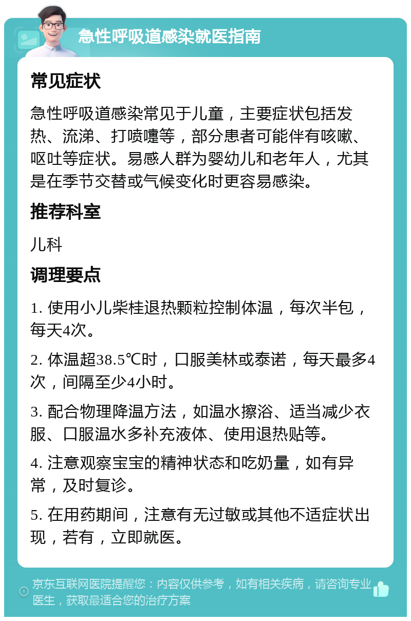 急性呼吸道感染就医指南 常见症状 急性呼吸道感染常见于儿童，主要症状包括发热、流涕、打喷嚏等，部分患者可能伴有咳嗽、呕吐等症状。易感人群为婴幼儿和老年人，尤其是在季节交替或气候变化时更容易感染。 推荐科室 儿科 调理要点 1. 使用小儿柴桂退热颗粒控制体温，每次半包，每天4次。 2. 体温超38.5℃时，口服美林或泰诺，每天最多4次，间隔至少4小时。 3. 配合物理降温方法，如温水擦浴、适当减少衣服、口服温水多补充液体、使用退热贴等。 4. 注意观察宝宝的精神状态和吃奶量，如有异常，及时复诊。 5. 在用药期间，注意有无过敏或其他不适症状出现，若有，立即就医。