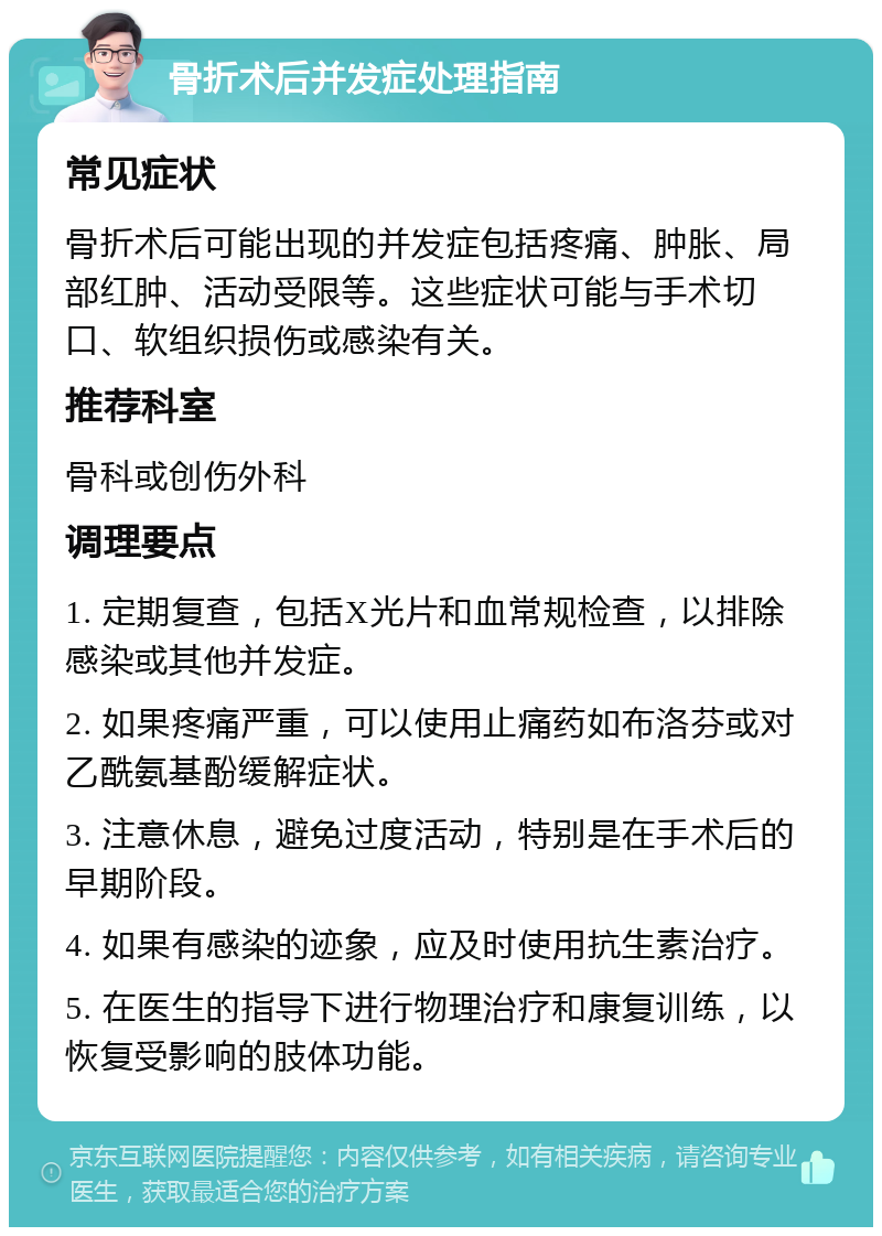 骨折术后并发症处理指南 常见症状 骨折术后可能出现的并发症包括疼痛、肿胀、局部红肿、活动受限等。这些症状可能与手术切口、软组织损伤或感染有关。 推荐科室 骨科或创伤外科 调理要点 1. 定期复查，包括X光片和血常规检查，以排除感染或其他并发症。 2. 如果疼痛严重，可以使用止痛药如布洛芬或对乙酰氨基酚缓解症状。 3. 注意休息，避免过度活动，特别是在手术后的早期阶段。 4. 如果有感染的迹象，应及时使用抗生素治疗。 5. 在医生的指导下进行物理治疗和康复训练，以恢复受影响的肢体功能。