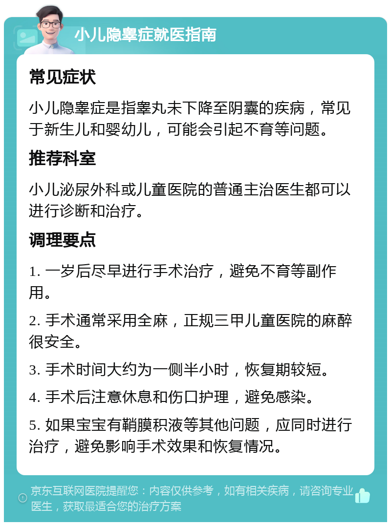 小儿隐睾症就医指南 常见症状 小儿隐睾症是指睾丸未下降至阴囊的疾病，常见于新生儿和婴幼儿，可能会引起不育等问题。 推荐科室 小儿泌尿外科或儿童医院的普通主治医生都可以进行诊断和治疗。 调理要点 1. 一岁后尽早进行手术治疗，避免不育等副作用。 2. 手术通常采用全麻，正规三甲儿童医院的麻醉很安全。 3. 手术时间大约为一侧半小时，恢复期较短。 4. 手术后注意休息和伤口护理，避免感染。 5. 如果宝宝有鞘膜积液等其他问题，应同时进行治疗，避免影响手术效果和恢复情况。