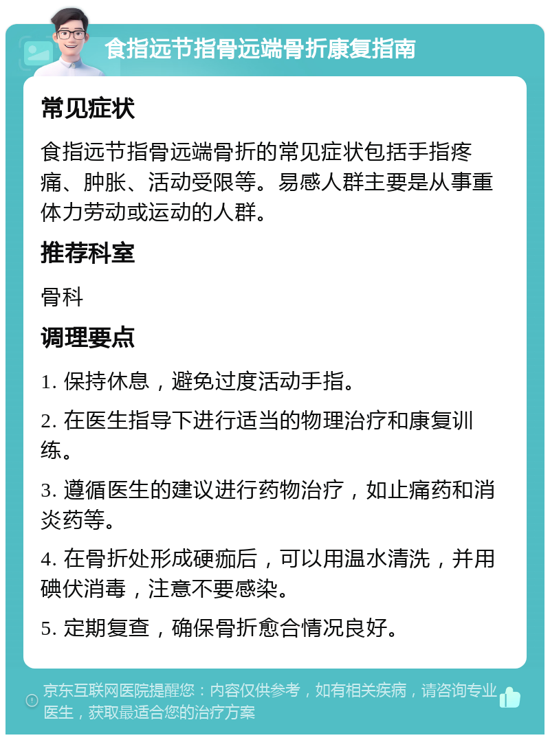 食指远节指骨远端骨折康复指南 常见症状 食指远节指骨远端骨折的常见症状包括手指疼痛、肿胀、活动受限等。易感人群主要是从事重体力劳动或运动的人群。 推荐科室 骨科 调理要点 1. 保持休息，避免过度活动手指。 2. 在医生指导下进行适当的物理治疗和康复训练。 3. 遵循医生的建议进行药物治疗，如止痛药和消炎药等。 4. 在骨折处形成硬痂后，可以用温水清洗，并用碘伏消毒，注意不要感染。 5. 定期复查，确保骨折愈合情况良好。