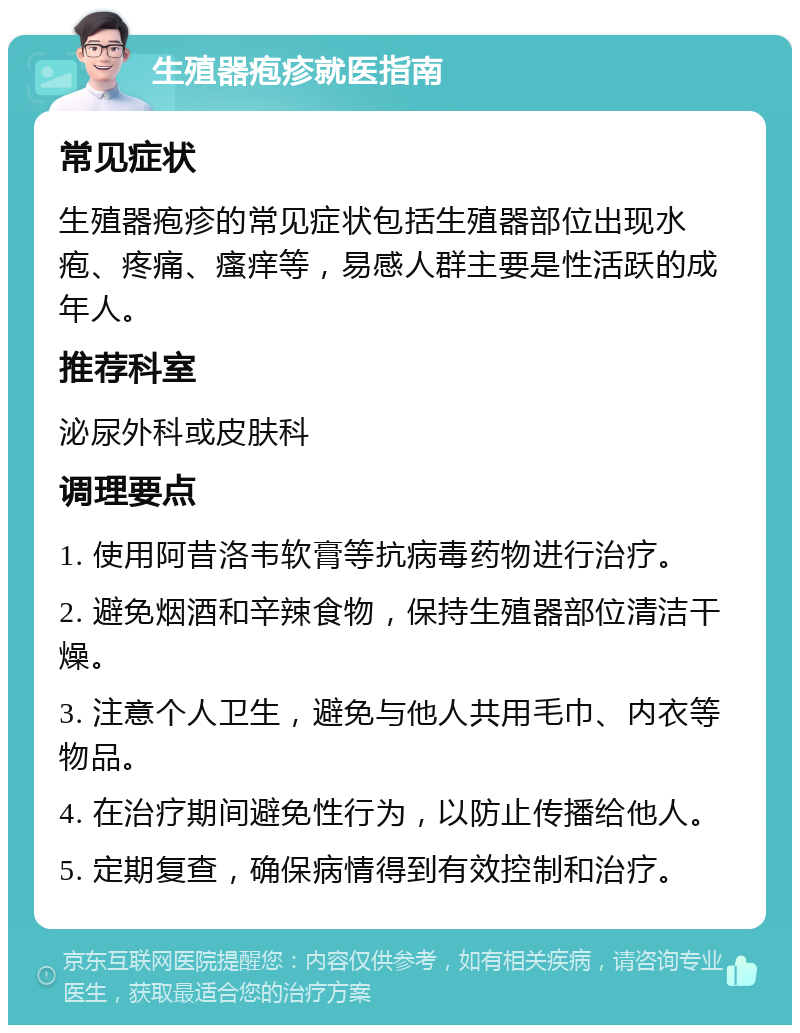 生殖器疱疹就医指南 常见症状 生殖器疱疹的常见症状包括生殖器部位出现水疱、疼痛、瘙痒等，易感人群主要是性活跃的成年人。 推荐科室 泌尿外科或皮肤科 调理要点 1. 使用阿昔洛韦软膏等抗病毒药物进行治疗。 2. 避免烟酒和辛辣食物，保持生殖器部位清洁干燥。 3. 注意个人卫生，避免与他人共用毛巾、内衣等物品。 4. 在治疗期间避免性行为，以防止传播给他人。 5. 定期复查，确保病情得到有效控制和治疗。