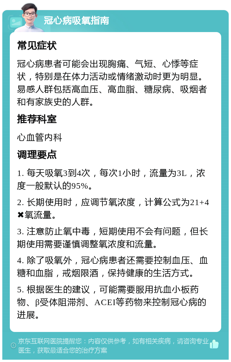 冠心病吸氧指南 常见症状 冠心病患者可能会出现胸痛、气短、心悸等症状，特别是在体力活动或情绪激动时更为明显。易感人群包括高血压、高血脂、糖尿病、吸烟者和有家族史的人群。 推荐科室 心血管内科 调理要点 1. 每天吸氧3到4次，每次1小时，流量为3L，浓度一般默认的95%。 2. 长期使用时，应调节氧浓度，计算公式为21+4✖️氧流量。 3. 注意防止氧中毒，短期使用不会有问题，但长期使用需要谨慎调整氧浓度和流量。 4. 除了吸氧外，冠心病患者还需要控制血压、血糖和血脂，戒烟限酒，保持健康的生活方式。 5. 根据医生的建议，可能需要服用抗血小板药物、β受体阻滞剂、ACEI等药物来控制冠心病的进展。