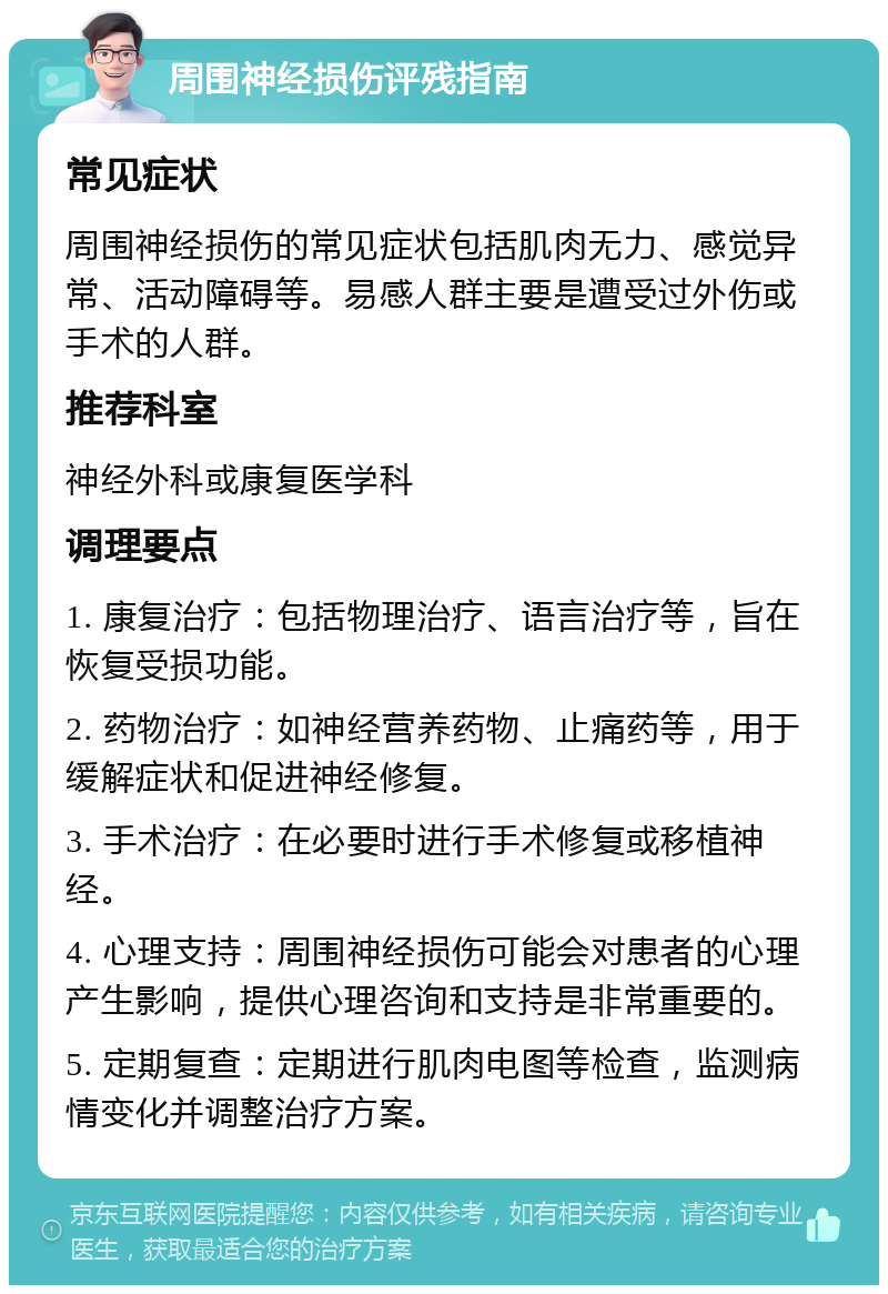 周围神经损伤评残指南 常见症状 周围神经损伤的常见症状包括肌肉无力、感觉异常、活动障碍等。易感人群主要是遭受过外伤或手术的人群。 推荐科室 神经外科或康复医学科 调理要点 1. 康复治疗：包括物理治疗、语言治疗等，旨在恢复受损功能。 2. 药物治疗：如神经营养药物、止痛药等，用于缓解症状和促进神经修复。 3. 手术治疗：在必要时进行手术修复或移植神经。 4. 心理支持：周围神经损伤可能会对患者的心理产生影响，提供心理咨询和支持是非常重要的。 5. 定期复查：定期进行肌肉电图等检查，监测病情变化并调整治疗方案。