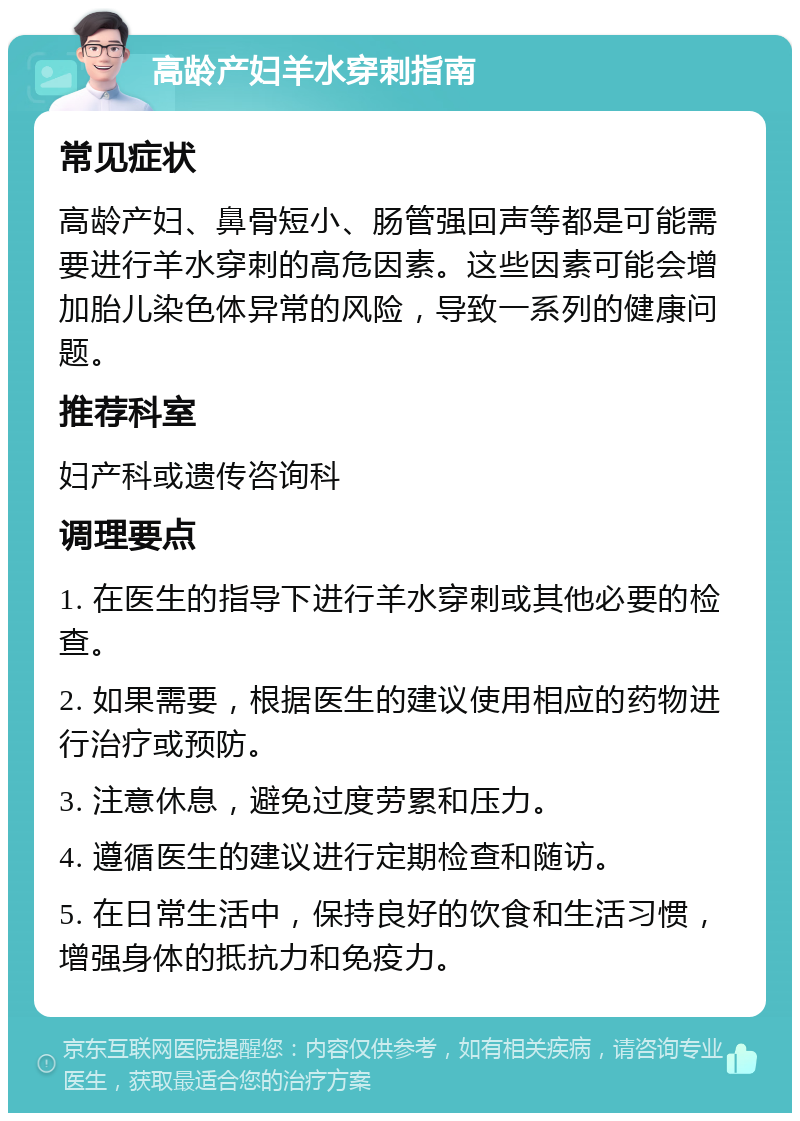 高龄产妇羊水穿刺指南 常见症状 高龄产妇、鼻骨短小、肠管强回声等都是可能需要进行羊水穿刺的高危因素。这些因素可能会增加胎儿染色体异常的风险，导致一系列的健康问题。 推荐科室 妇产科或遗传咨询科 调理要点 1. 在医生的指导下进行羊水穿刺或其他必要的检查。 2. 如果需要，根据医生的建议使用相应的药物进行治疗或预防。 3. 注意休息，避免过度劳累和压力。 4. 遵循医生的建议进行定期检查和随访。 5. 在日常生活中，保持良好的饮食和生活习惯，增强身体的抵抗力和免疫力。