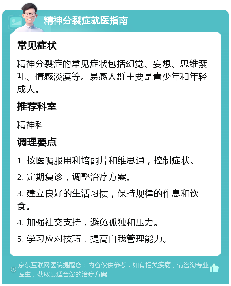 精神分裂症就医指南 常见症状 精神分裂症的常见症状包括幻觉、妄想、思维紊乱、情感淡漠等。易感人群主要是青少年和年轻成人。 推荐科室 精神科 调理要点 1. 按医嘱服用利培酮片和维思通，控制症状。 2. 定期复诊，调整治疗方案。 3. 建立良好的生活习惯，保持规律的作息和饮食。 4. 加强社交支持，避免孤独和压力。 5. 学习应对技巧，提高自我管理能力。