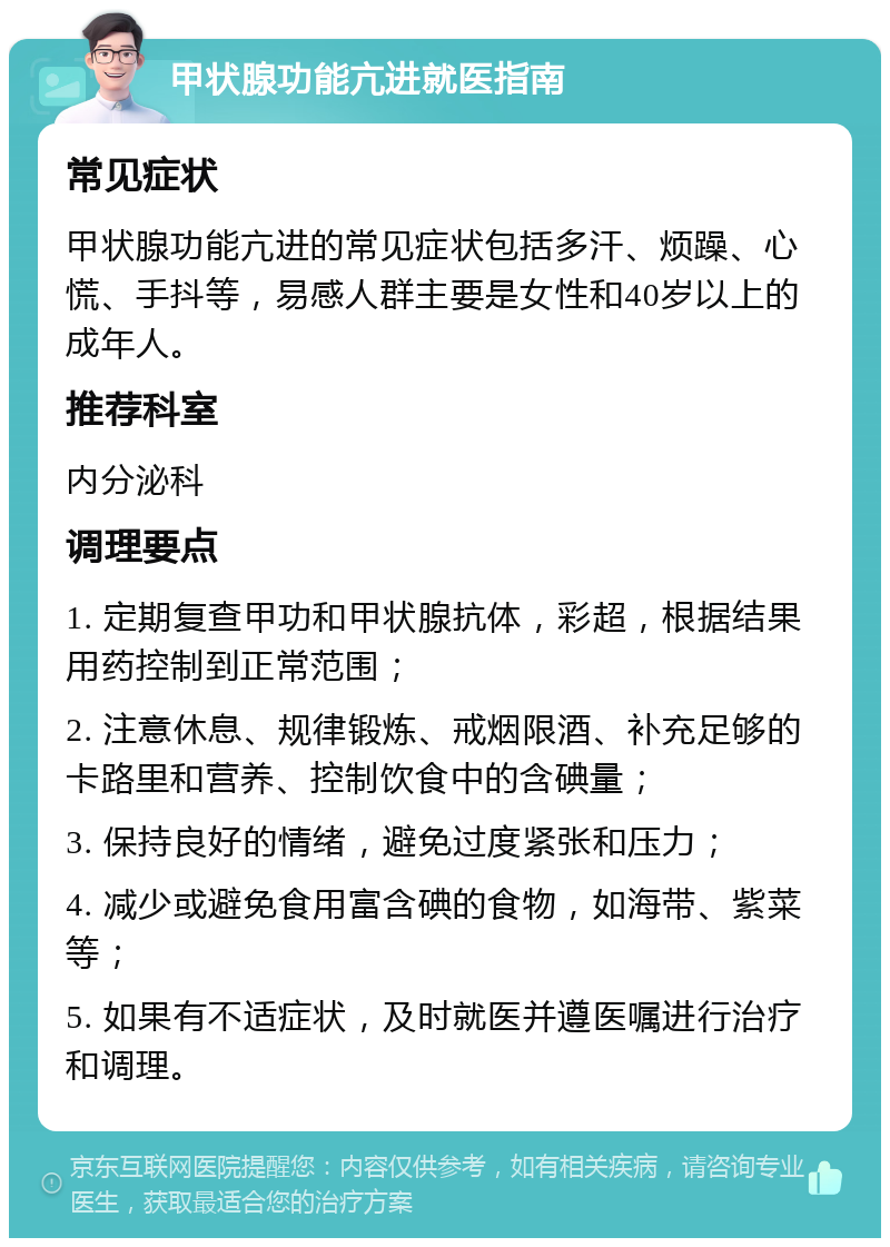 甲状腺功能亢进就医指南 常见症状 甲状腺功能亢进的常见症状包括多汗、烦躁、心慌、手抖等，易感人群主要是女性和40岁以上的成年人。 推荐科室 内分泌科 调理要点 1. 定期复查甲功和甲状腺抗体，彩超，根据结果用药控制到正常范围； 2. 注意休息、规律锻炼、戒烟限酒、补充足够的卡路里和营养、控制饮食中的含碘量； 3. 保持良好的情绪，避免过度紧张和压力； 4. 减少或避免食用富含碘的食物，如海带、紫菜等； 5. 如果有不适症状，及时就医并遵医嘱进行治疗和调理。