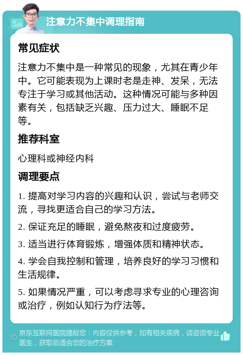 注意力不集中调理指南 常见症状 注意力不集中是一种常见的现象，尤其在青少年中。它可能表现为上课时老是走神、发呆，无法专注于学习或其他活动。这种情况可能与多种因素有关，包括缺乏兴趣、压力过大、睡眠不足等。 推荐科室 心理科或神经内科 调理要点 1. 提高对学习内容的兴趣和认识，尝试与老师交流，寻找更适合自己的学习方法。 2. 保证充足的睡眠，避免熬夜和过度疲劳。 3. 适当进行体育锻炼，增强体质和精神状态。 4. 学会自我控制和管理，培养良好的学习习惯和生活规律。 5. 如果情况严重，可以考虑寻求专业的心理咨询或治疗，例如认知行为疗法等。