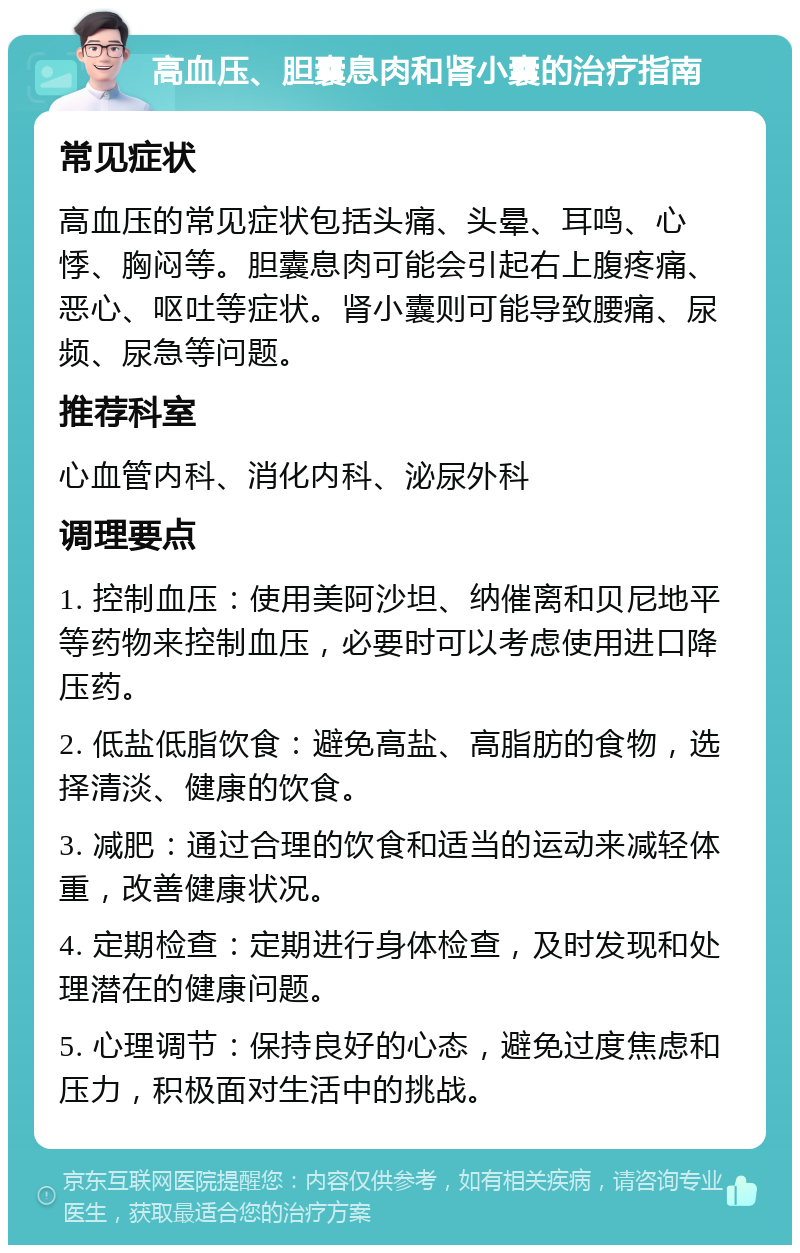 高血压、胆囊息肉和肾小囊的治疗指南 常见症状 高血压的常见症状包括头痛、头晕、耳鸣、心悸、胸闷等。胆囊息肉可能会引起右上腹疼痛、恶心、呕吐等症状。肾小囊则可能导致腰痛、尿频、尿急等问题。 推荐科室 心血管内科、消化内科、泌尿外科 调理要点 1. 控制血压：使用美阿沙坦、纳催离和贝尼地平等药物来控制血压，必要时可以考虑使用进口降压药。 2. 低盐低脂饮食：避免高盐、高脂肪的食物，选择清淡、健康的饮食。 3. 减肥：通过合理的饮食和适当的运动来减轻体重，改善健康状况。 4. 定期检查：定期进行身体检查，及时发现和处理潜在的健康问题。 5. 心理调节：保持良好的心态，避免过度焦虑和压力，积极面对生活中的挑战。