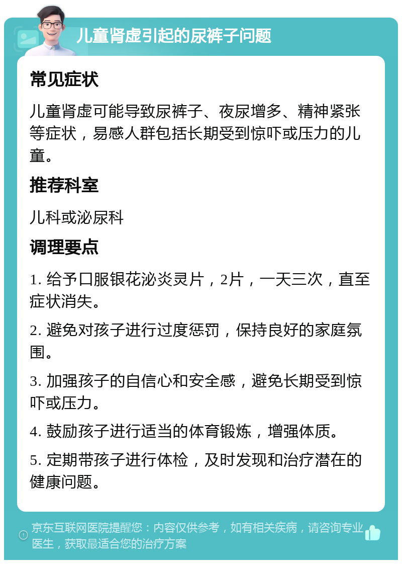 儿童肾虚引起的尿裤子问题 常见症状 儿童肾虚可能导致尿裤子、夜尿增多、精神紧张等症状，易感人群包括长期受到惊吓或压力的儿童。 推荐科室 儿科或泌尿科 调理要点 1. 给予口服银花泌炎灵片，2片，一天三次，直至症状消失。 2. 避免对孩子进行过度惩罚，保持良好的家庭氛围。 3. 加强孩子的自信心和安全感，避免长期受到惊吓或压力。 4. 鼓励孩子进行适当的体育锻炼，增强体质。 5. 定期带孩子进行体检，及时发现和治疗潜在的健康问题。