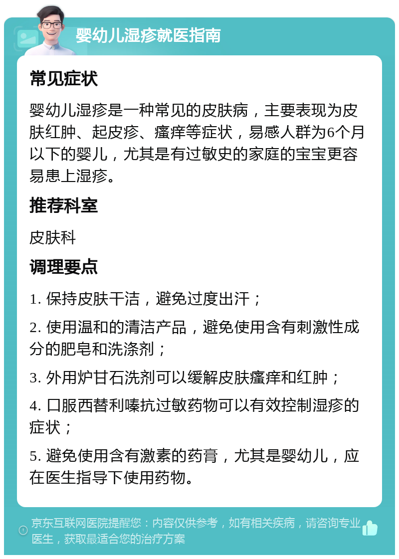 婴幼儿湿疹就医指南 常见症状 婴幼儿湿疹是一种常见的皮肤病，主要表现为皮肤红肿、起皮疹、瘙痒等症状，易感人群为6个月以下的婴儿，尤其是有过敏史的家庭的宝宝更容易患上湿疹。 推荐科室 皮肤科 调理要点 1. 保持皮肤干洁，避免过度出汗； 2. 使用温和的清洁产品，避免使用含有刺激性成分的肥皂和洗涤剂； 3. 外用炉甘石洗剂可以缓解皮肤瘙痒和红肿； 4. 口服西替利嗪抗过敏药物可以有效控制湿疹的症状； 5. 避免使用含有激素的药膏，尤其是婴幼儿，应在医生指导下使用药物。