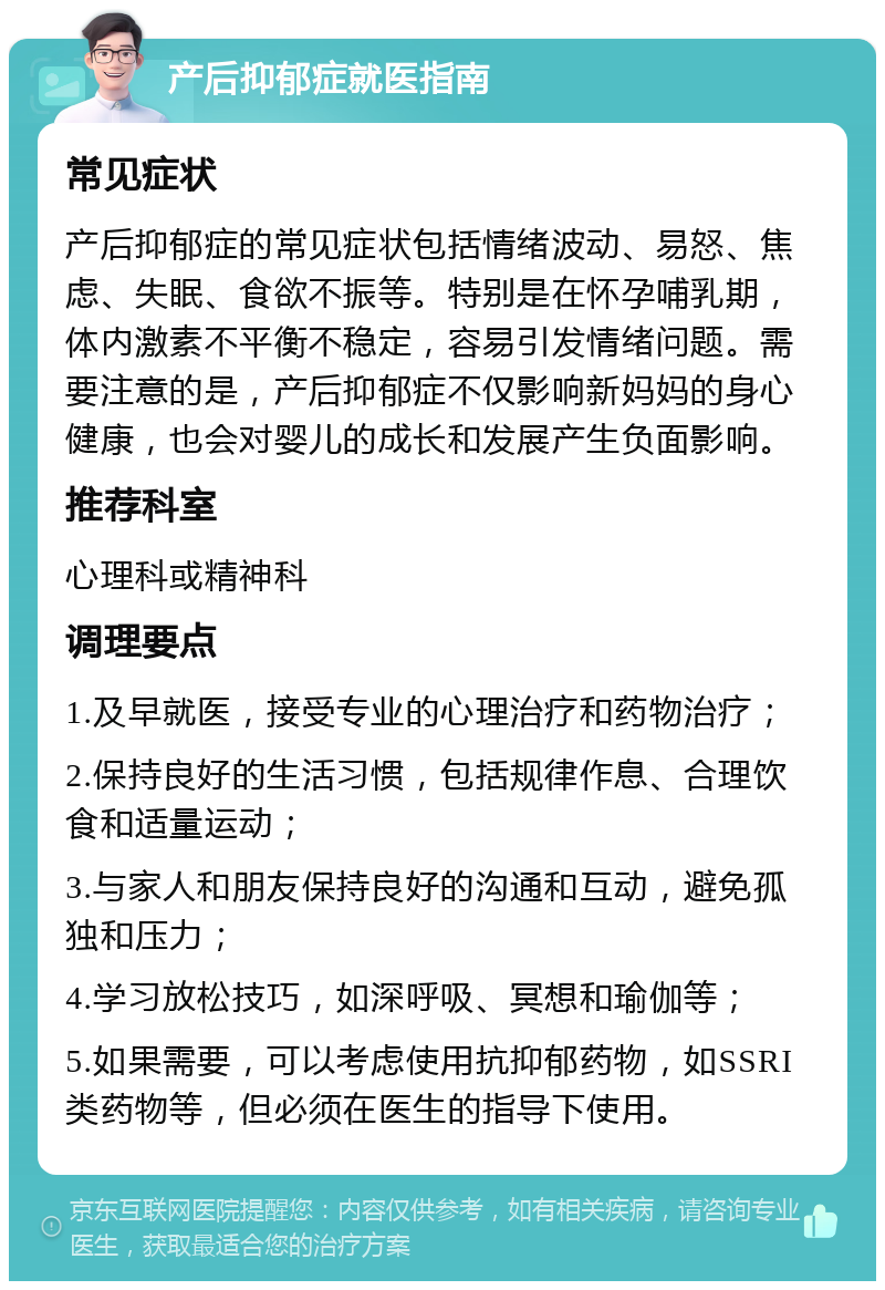 产后抑郁症就医指南 常见症状 产后抑郁症的常见症状包括情绪波动、易怒、焦虑、失眠、食欲不振等。特别是在怀孕哺乳期，体内激素不平衡不稳定，容易引发情绪问题。需要注意的是，产后抑郁症不仅影响新妈妈的身心健康，也会对婴儿的成长和发展产生负面影响。 推荐科室 心理科或精神科 调理要点 1.及早就医，接受专业的心理治疗和药物治疗； 2.保持良好的生活习惯，包括规律作息、合理饮食和适量运动； 3.与家人和朋友保持良好的沟通和互动，避免孤独和压力； 4.学习放松技巧，如深呼吸、冥想和瑜伽等； 5.如果需要，可以考虑使用抗抑郁药物，如SSRI类药物等，但必须在医生的指导下使用。