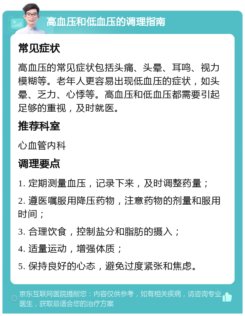 高血压和低血压的调理指南 常见症状 高血压的常见症状包括头痛、头晕、耳鸣、视力模糊等。老年人更容易出现低血压的症状，如头晕、乏力、心悸等。高血压和低血压都需要引起足够的重视，及时就医。 推荐科室 心血管内科 调理要点 1. 定期测量血压，记录下来，及时调整药量； 2. 遵医嘱服用降压药物，注意药物的剂量和服用时间； 3. 合理饮食，控制盐分和脂肪的摄入； 4. 适量运动，增强体质； 5. 保持良好的心态，避免过度紧张和焦虑。