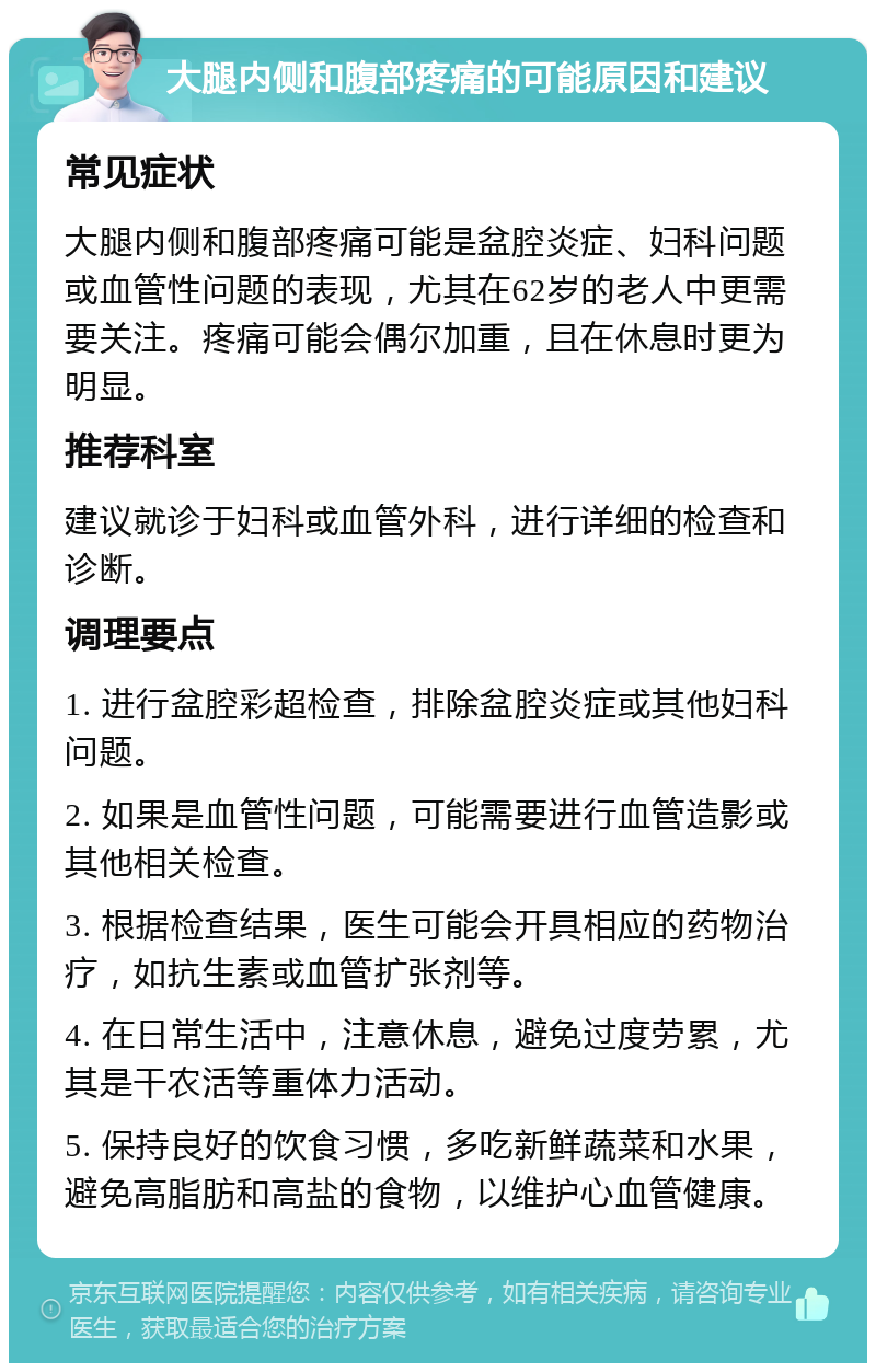 大腿内侧和腹部疼痛的可能原因和建议 常见症状 大腿内侧和腹部疼痛可能是盆腔炎症、妇科问题或血管性问题的表现，尤其在62岁的老人中更需要关注。疼痛可能会偶尔加重，且在休息时更为明显。 推荐科室 建议就诊于妇科或血管外科，进行详细的检查和诊断。 调理要点 1. 进行盆腔彩超检查，排除盆腔炎症或其他妇科问题。 2. 如果是血管性问题，可能需要进行血管造影或其他相关检查。 3. 根据检查结果，医生可能会开具相应的药物治疗，如抗生素或血管扩张剂等。 4. 在日常生活中，注意休息，避免过度劳累，尤其是干农活等重体力活动。 5. 保持良好的饮食习惯，多吃新鲜蔬菜和水果，避免高脂肪和高盐的食物，以维护心血管健康。