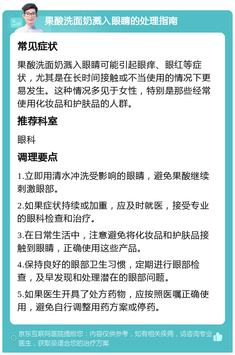 果酸洗面奶溅入眼睛的处理指南 常见症状 果酸洗面奶溅入眼睛可能引起眼痒、眼红等症状，尤其是在长时间接触或不当使用的情况下更易发生。这种情况多见于女性，特别是那些经常使用化妆品和护肤品的人群。 推荐科室 眼科 调理要点 1.立即用清水冲洗受影响的眼睛，避免果酸继续刺激眼部。 2.如果症状持续或加重，应及时就医，接受专业的眼科检查和治疗。 3.在日常生活中，注意避免将化妆品和护肤品接触到眼睛，正确使用这些产品。 4.保持良好的眼部卫生习惯，定期进行眼部检查，及早发现和处理潜在的眼部问题。 5.如果医生开具了处方药物，应按照医嘱正确使用，避免自行调整用药方案或停药。