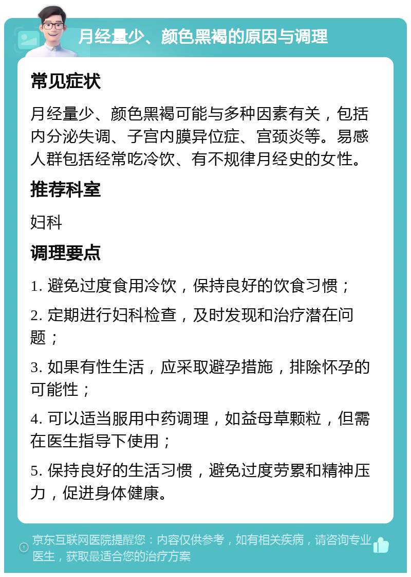 月经量少、颜色黑褐的原因与调理 常见症状 月经量少、颜色黑褐可能与多种因素有关，包括内分泌失调、子宫内膜异位症、宫颈炎等。易感人群包括经常吃冷饮、有不规律月经史的女性。 推荐科室 妇科 调理要点 1. 避免过度食用冷饮，保持良好的饮食习惯； 2. 定期进行妇科检查，及时发现和治疗潜在问题； 3. 如果有性生活，应采取避孕措施，排除怀孕的可能性； 4. 可以适当服用中药调理，如益母草颗粒，但需在医生指导下使用； 5. 保持良好的生活习惯，避免过度劳累和精神压力，促进身体健康。