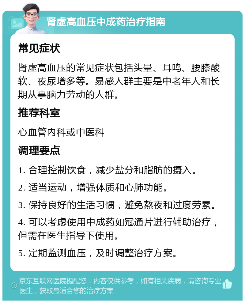 肾虚高血压中成药治疗指南 常见症状 肾虚高血压的常见症状包括头晕、耳鸣、腰膝酸软、夜尿增多等。易感人群主要是中老年人和长期从事脑力劳动的人群。 推荐科室 心血管内科或中医科 调理要点 1. 合理控制饮食，减少盐分和脂肪的摄入。 2. 适当运动，增强体质和心肺功能。 3. 保持良好的生活习惯，避免熬夜和过度劳累。 4. 可以考虑使用中成药如冠通片进行辅助治疗，但需在医生指导下使用。 5. 定期监测血压，及时调整治疗方案。