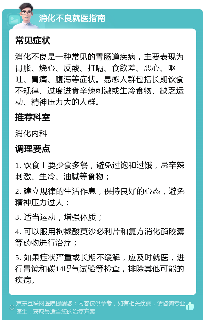 消化不良就医指南 常见症状 消化不良是一种常见的胃肠道疾病，主要表现为胃胀、烧心、反酸、打嗝、食欲差、恶心、呕吐、胃痛、腹泻等症状。易感人群包括长期饮食不规律、过度进食辛辣刺激或生冷食物、缺乏运动、精神压力大的人群。 推荐科室 消化内科 调理要点 1. 饮食上要少食多餐，避免过饱和过饿，忌辛辣刺激、生冷、油腻等食物； 2. 建立规律的生活作息，保持良好的心态，避免精神压力过大； 3. 适当运动，增强体质； 4. 可以服用枸橼酸莫沙必利片和复方消化酶胶囊等药物进行治疗； 5. 如果症状严重或长期不缓解，应及时就医，进行胃镜和碳14呼气试验等检查，排除其他可能的疾病。