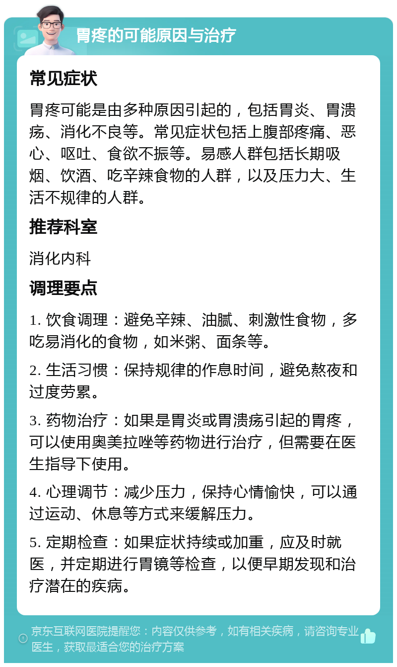 胃疼的可能原因与治疗 常见症状 胃疼可能是由多种原因引起的，包括胃炎、胃溃疡、消化不良等。常见症状包括上腹部疼痛、恶心、呕吐、食欲不振等。易感人群包括长期吸烟、饮酒、吃辛辣食物的人群，以及压力大、生活不规律的人群。 推荐科室 消化内科 调理要点 1. 饮食调理：避免辛辣、油腻、刺激性食物，多吃易消化的食物，如米粥、面条等。 2. 生活习惯：保持规律的作息时间，避免熬夜和过度劳累。 3. 药物治疗：如果是胃炎或胃溃疡引起的胃疼，可以使用奥美拉唑等药物进行治疗，但需要在医生指导下使用。 4. 心理调节：减少压力，保持心情愉快，可以通过运动、休息等方式来缓解压力。 5. 定期检查：如果症状持续或加重，应及时就医，并定期进行胃镜等检查，以便早期发现和治疗潜在的疾病。