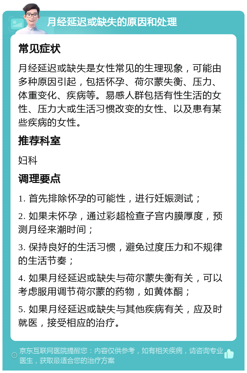 月经延迟或缺失的原因和处理 常见症状 月经延迟或缺失是女性常见的生理现象，可能由多种原因引起，包括怀孕、荷尔蒙失衡、压力、体重变化、疾病等。易感人群包括有性生活的女性、压力大或生活习惯改变的女性、以及患有某些疾病的女性。 推荐科室 妇科 调理要点 1. 首先排除怀孕的可能性，进行妊娠测试； 2. 如果未怀孕，通过彩超检查子宫内膜厚度，预测月经来潮时间； 3. 保持良好的生活习惯，避免过度压力和不规律的生活节奏； 4. 如果月经延迟或缺失与荷尔蒙失衡有关，可以考虑服用调节荷尔蒙的药物，如黄体酮； 5. 如果月经延迟或缺失与其他疾病有关，应及时就医，接受相应的治疗。