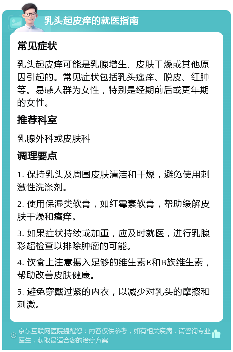 乳头起皮痒的就医指南 常见症状 乳头起皮痒可能是乳腺增生、皮肤干燥或其他原因引起的。常见症状包括乳头瘙痒、脱皮、红肿等。易感人群为女性，特别是经期前后或更年期的女性。 推荐科室 乳腺外科或皮肤科 调理要点 1. 保持乳头及周围皮肤清洁和干燥，避免使用刺激性洗涤剂。 2. 使用保湿类软膏，如红霉素软膏，帮助缓解皮肤干燥和瘙痒。 3. 如果症状持续或加重，应及时就医，进行乳腺彩超检查以排除肿瘤的可能。 4. 饮食上注意摄入足够的维生素E和B族维生素，帮助改善皮肤健康。 5. 避免穿戴过紧的内衣，以减少对乳头的摩擦和刺激。