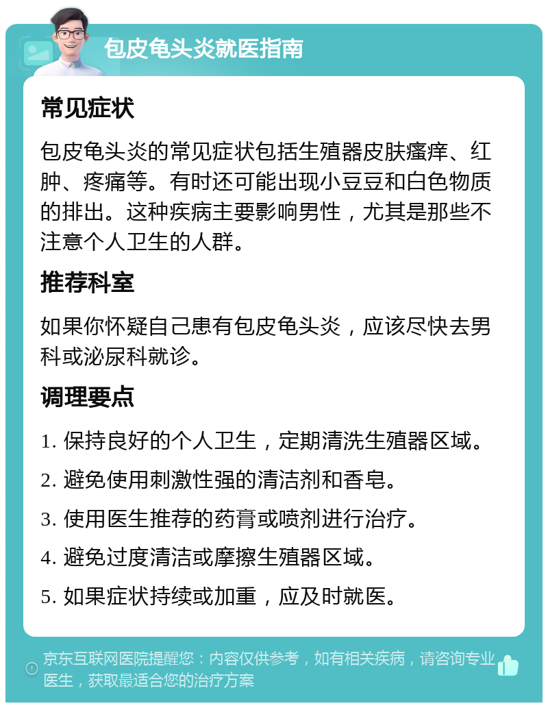 包皮龟头炎就医指南 常见症状 包皮龟头炎的常见症状包括生殖器皮肤瘙痒、红肿、疼痛等。有时还可能出现小豆豆和白色物质的排出。这种疾病主要影响男性，尤其是那些不注意个人卫生的人群。 推荐科室 如果你怀疑自己患有包皮龟头炎，应该尽快去男科或泌尿科就诊。 调理要点 1. 保持良好的个人卫生，定期清洗生殖器区域。 2. 避免使用刺激性强的清洁剂和香皂。 3. 使用医生推荐的药膏或喷剂进行治疗。 4. 避免过度清洁或摩擦生殖器区域。 5. 如果症状持续或加重，应及时就医。