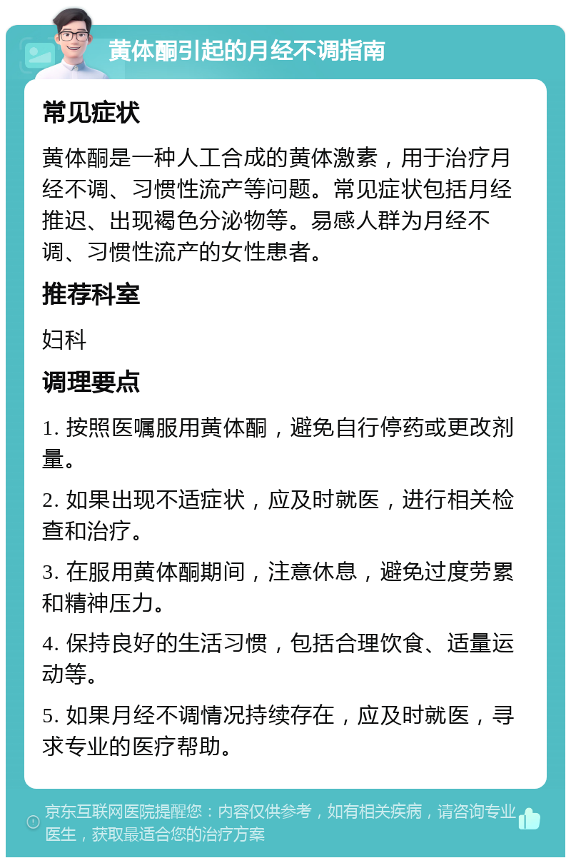 黄体酮引起的月经不调指南 常见症状 黄体酮是一种人工合成的黄体激素，用于治疗月经不调、习惯性流产等问题。常见症状包括月经推迟、出现褐色分泌物等。易感人群为月经不调、习惯性流产的女性患者。 推荐科室 妇科 调理要点 1. 按照医嘱服用黄体酮，避免自行停药或更改剂量。 2. 如果出现不适症状，应及时就医，进行相关检查和治疗。 3. 在服用黄体酮期间，注意休息，避免过度劳累和精神压力。 4. 保持良好的生活习惯，包括合理饮食、适量运动等。 5. 如果月经不调情况持续存在，应及时就医，寻求专业的医疗帮助。