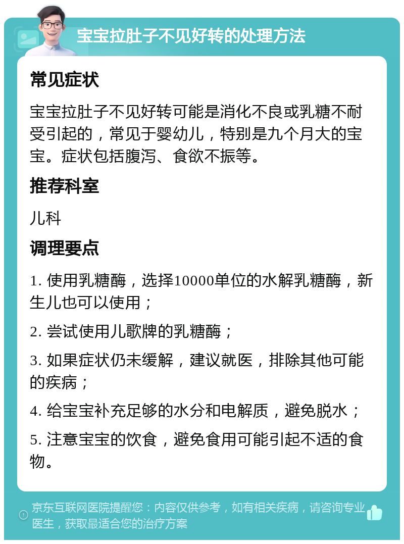 宝宝拉肚子不见好转的处理方法 常见症状 宝宝拉肚子不见好转可能是消化不良或乳糖不耐受引起的，常见于婴幼儿，特别是九个月大的宝宝。症状包括腹泻、食欲不振等。 推荐科室 儿科 调理要点 1. 使用乳糖酶，选择10000单位的水解乳糖酶，新生儿也可以使用； 2. 尝试使用儿歌牌的乳糖酶； 3. 如果症状仍未缓解，建议就医，排除其他可能的疾病； 4. 给宝宝补充足够的水分和电解质，避免脱水； 5. 注意宝宝的饮食，避免食用可能引起不适的食物。