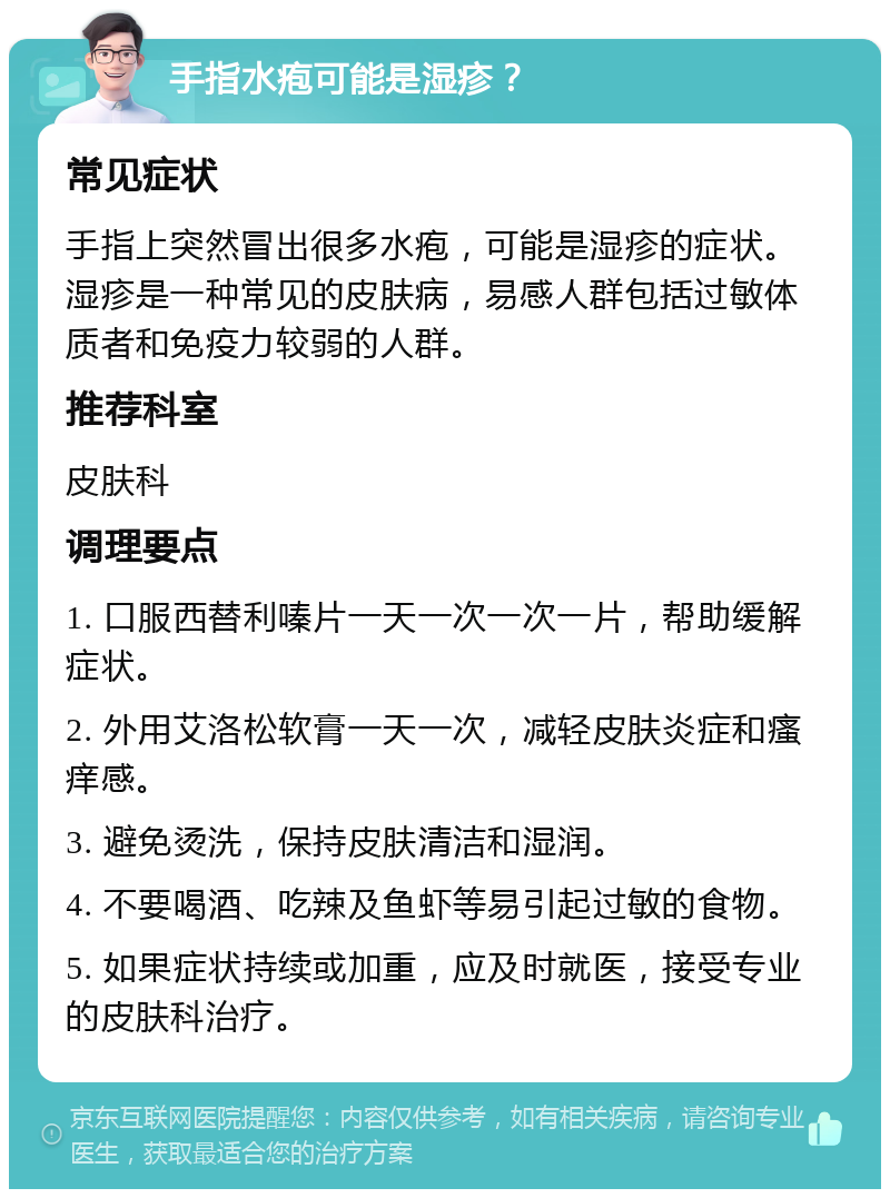 手指水疱可能是湿疹？ 常见症状 手指上突然冒出很多水疱，可能是湿疹的症状。湿疹是一种常见的皮肤病，易感人群包括过敏体质者和免疫力较弱的人群。 推荐科室 皮肤科 调理要点 1. 口服西替利嗪片一天一次一次一片，帮助缓解症状。 2. 外用艾洛松软膏一天一次，减轻皮肤炎症和瘙痒感。 3. 避免烫洗，保持皮肤清洁和湿润。 4. 不要喝酒、吃辣及鱼虾等易引起过敏的食物。 5. 如果症状持续或加重，应及时就医，接受专业的皮肤科治疗。