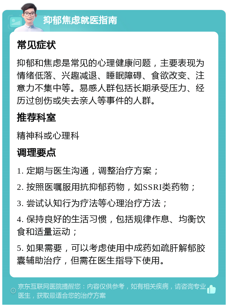 抑郁焦虑就医指南 常见症状 抑郁和焦虑是常见的心理健康问题，主要表现为情绪低落、兴趣减退、睡眠障碍、食欲改变、注意力不集中等。易感人群包括长期承受压力、经历过创伤或失去亲人等事件的人群。 推荐科室 精神科或心理科 调理要点 1. 定期与医生沟通，调整治疗方案； 2. 按照医嘱服用抗抑郁药物，如SSRI类药物； 3. 尝试认知行为疗法等心理治疗方法； 4. 保持良好的生活习惯，包括规律作息、均衡饮食和适量运动； 5. 如果需要，可以考虑使用中成药如疏肝解郁胶囊辅助治疗，但需在医生指导下使用。