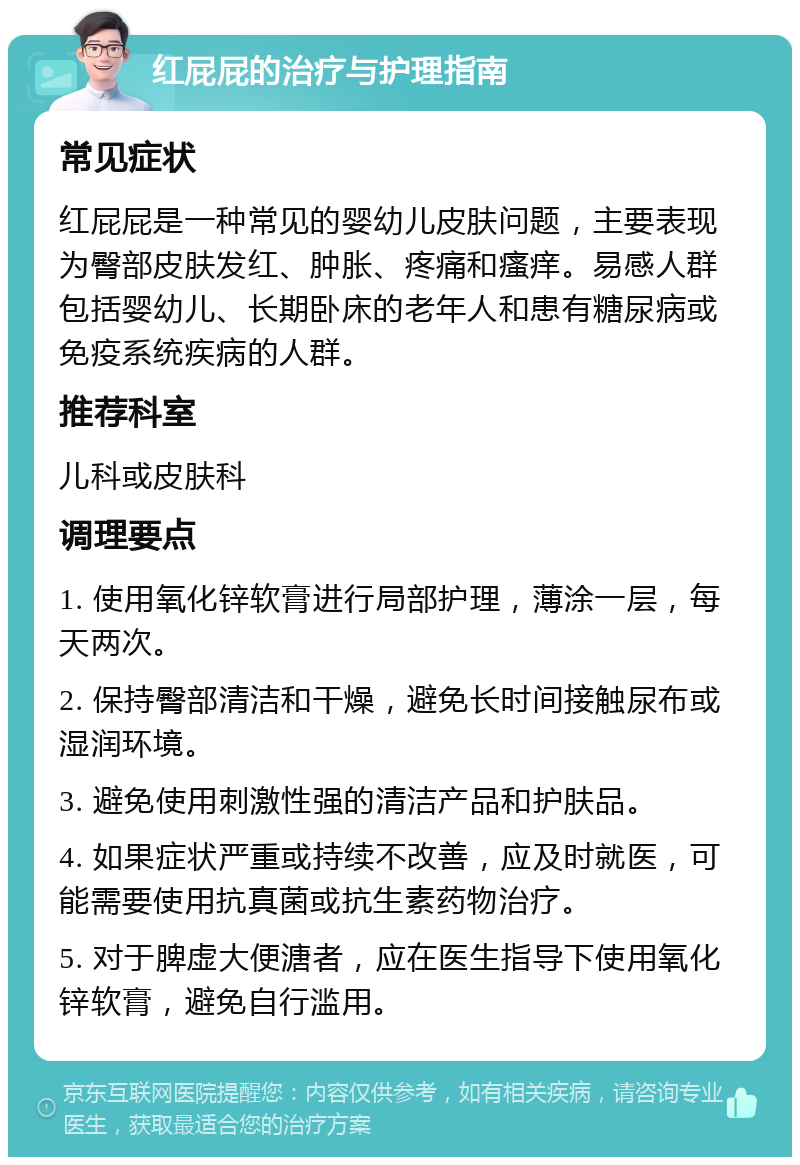 红屁屁的治疗与护理指南 常见症状 红屁屁是一种常见的婴幼儿皮肤问题，主要表现为臀部皮肤发红、肿胀、疼痛和瘙痒。易感人群包括婴幼儿、长期卧床的老年人和患有糖尿病或免疫系统疾病的人群。 推荐科室 儿科或皮肤科 调理要点 1. 使用氧化锌软膏进行局部护理，薄涂一层，每天两次。 2. 保持臀部清洁和干燥，避免长时间接触尿布或湿润环境。 3. 避免使用刺激性强的清洁产品和护肤品。 4. 如果症状严重或持续不改善，应及时就医，可能需要使用抗真菌或抗生素药物治疗。 5. 对于脾虚大便溏者，应在医生指导下使用氧化锌软膏，避免自行滥用。