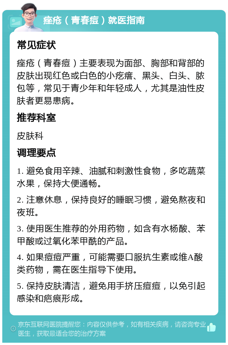 痤疮（青春痘）就医指南 常见症状 痤疮（青春痘）主要表现为面部、胸部和背部的皮肤出现红色或白色的小疙瘩、黑头、白头、脓包等，常见于青少年和年轻成人，尤其是油性皮肤者更易患病。 推荐科室 皮肤科 调理要点 1. 避免食用辛辣、油腻和刺激性食物，多吃蔬菜水果，保持大便通畅。 2. 注意休息，保持良好的睡眠习惯，避免熬夜和夜班。 3. 使用医生推荐的外用药物，如含有水杨酸、苯甲酸或过氧化苯甲酰的产品。 4. 如果痘痘严重，可能需要口服抗生素或维A酸类药物，需在医生指导下使用。 5. 保持皮肤清洁，避免用手挤压痘痘，以免引起感染和疤痕形成。